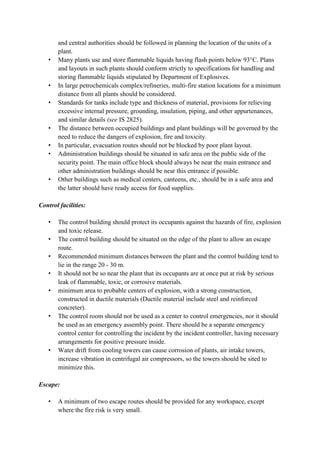 and central authorities should be followed in planning the location of the units of a
plant.
• Many plants use and store flammable liquids having flash points below 93°C. Plans
and layouts in such plants should conform strictly to specifications for handling and
storing flammable liquids stipulated by Department of Explosives.
• In large petrochemicals complex/refineries, multi-fire station locations for a minimum
distance from all plants should be considered.
• Standards for tanks include type and thickness of material, provisions for relieving
excessive internal pressure, grounding, insulation, piping, and other appurtenances,
and similar details (see IS 2825).
• The distance between occupied buildings and plant buildings will be governed by the
need to reduce the dangers of explosion, fire and toxicity.
• In particular, evacuation routes should not be blocked by poor plant layout.
• Administration buildings should be situated in safe area on the public side of the
security point. The main office block should always be near the main entrance and
other administration buildings should be near this entrance if possible.
• Other buildings such as medical centers, canteens, etc., should be in a safe area and
the latter should have ready access for food supplies.
Control facilities:
• The control building should protect its occupants against the hazards of fire, explosion
and toxic release.
• The control building should be situated on the edge of the plant to allow an escape
route.
• Recommended minimum distances between the plant and the control building tend to
lie in the range 20 - 30 m.
• It should not be so near the plant that its occupants are at once put at risk by serious
leak of flammable, toxic, or corrosive materials.
• minimum area to probable centers of explosion, with a strong construction,
constructed in ductile materials (Ductile material include steel and reinforced
concreter).
• The control room should not be used as a center to control emergencies, nor it should
be used as an emergency assembly point. There should be a separate emergency
control center for controlling the incident by the incident controller, having necessary
arrangements for positive pressure inside.
• Water drift from cooling towers can cause corrosion of plants, air intake towers,
increase vibration in centrifugal air compressors, so the towers should be sited to
minimize this.
Escape:
• A minimum of two escape routes should be provided for any workspace, except
where the fire risk is very small.
 