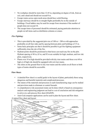 • No workplace should be more than 12-45 m, depending on degree of risk, from an
exit, and a dead end should not exceed 8 m.
• Escape routes across open mesh areas should have solid flooring.
• Escape stairways should be in straight flights preferably be on the outside of
buildings. Fixed ladders may be used for escape from structures if the number of
people does not exceed 10.
• The escape times of personnel should be estimated, paying particular attention to
people on tall items such as distillation columns or cranes.
Fire Fighting:
• This is provided by the suggested plot size of 100 m × 200 m with approaches
preferably on all four sides and by spacing between plots and buildings of 15 m.
• Some basic principles are that it should be possible to gel fire-fighting equipment
sufficiently close the site of the fire.
• Hydrant points should be positioned so that hoses can reach any fire on the plot.
Hydrant spacing of 48 in, 65 m, and 95 m are suitable for high, medium, and low risk
plots, respectively.
• Plants over 18 m high should be provided with dry riser mains and those over 60 m
high or of high risk should be equipped with wet riser mams.
• The inlets on the ground floor to dry riser mains and the outlets on all floors to both
types of mains should be accessible.
Flow Sheet:
• A detailed flow sheet is a useful guide in the layout of plant, particularly those using
dangerous and harmful materials and complicated processes.
• The nature of the materials and processes in each manufacturing stage can be studied
and provision made to eliminate or control hazards.
• A comprehensive risk assessment study can be done which is based on consequence
analysis and engineering judgment can lead to a set of conclusion and risk mitigation
to arrive at a safe process flow sheet (HAZOP).
• Auto-Cad computer applications can be used to plan the layout and flow sheet.
A typical flow sheet and layout:
 