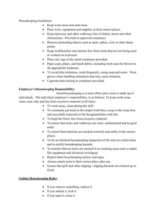 Housekeeping Guidelines:
 Keep work areas neat and clean.
 Place tools, equipment and supplies in their correct places.
 Keep stairways and other walkways free of debris, hoses and other
obstructions. Put trash in approved containers.
 Remove protruding objects such as nails, spikes, wire or other sharp
points.
 Keep workbenches and stations free from items that are not being used
or worked on at present.
 Place oily rags in the metal containers provided.
 Paper cups, plates, and lunch debris, including trash must be thrown in
the appropriate trashcans.
 To avoid skin irritations, wash frequently, using soap and water. Wear
gloves when handling substances that may cause irritation.
 Cigarette butts belong in containers provided.
Employee’s Housekeeping Responsibility:
Good housekeeping is a team effort and a team is made up of
individuals. The individual employee’s responsibility, is as follows: To keep work areas
clean, neat, tidy and free from excessive material at all times.
 To work areas, clean during the shift.
 To constantly put trash in the proper trash bins, scrap in the scrap bins
and recyclable materials in the designated bins with lids.
 To keep the floors free from excessive material.
 To ensure that aisles and walkways are clear, unobstructed and in good
order.
 To ensure that materials are stacked correctly and safely in the correct
places.
 To do an informal housekeeping inspection of the area on a daily basis
and to rectify housekeeping hazards.
 To monitor that no items are stacked in no stacking areas such as under
fire equipment and electrical switchgear.
 Report faded housekeeping notices and signs.
 Always return tools to their correct place after use.
 Ensure that spill and other tripping  slipping hazards are cleaned up or
fixed.
Golden Housekeeping Rules:
 If you remove something, replace it.
 If you unlock it, lock it.
 If you open it, close it.
 