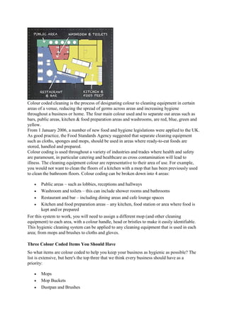 Colour coded cleaning is the process of designating colour to cleaning equipment in certain
areas of a venue, reducing the spread of germs across areas and increasing hygiene
throughout a business or home. The four main colour used and to separate out areas such as
bars, public areas, kitchen & food preparation areas and washrooms, are red, blue, green and
yellow.
From 1 January 2006, a number of new food and hygiene legislations were applied to the UK.
As good practice, the Food Standards Agency suggested that separate cleaning equipment
such as cloths, sponges and mops, should be used in areas where ready-to-eat foods are
stored, handled and prepared.
Colour coding is used throughout a variety of industries and trades where health and safety
are paramount, in particular catering and healthcare as cross contamination will lead to
illness. The cleaning equipment colour are representative to their area of use. For example,
you would not want to clean the floors of a kitchen with a mop that has been previously used
to clean the bathroom floors. Colour coding can be broken down into 4 areas:
 Public areas – such as lobbies, receptions and hallways
 Washroom and toilets – this can include shower rooms and bathrooms
 Restaurant and bar – including dining areas and cafe lounge spaces
 Kitchen and food preparation areas – any kitchen, food station or area where food is
kept and/or prepared
For this system to work, you will need to assign a different mop (and other cleaning
equipment) to each area, with a colour handle, head or bristles to make it easily identifiable.
This hygienic cleaning system can be applied to any cleaning equipment that is used in each
area; from mops and brushes to cloths and gloves.
Three Colour Coded Items You Should Have
So what items are colour coded to help you keep your business as hygienic as possible? The
list is extensive, but here's the top three that we think every business should have as a
priority:
 Mops
 Mop Buckets
 Dustpan and Brushes
 