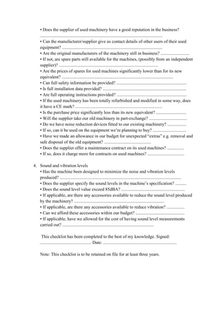• Does the supplier of used machinery have a good reputation in the business?
..............................................................................................................
• Can the manufacturer/supplier give us contact details of other users of their used
equipment? ..........................................................................................
• Are the original manufacturers of the machinery still in business? ..........................
• If not, are spare parts still available for the machines, (possibly from an independent
supplier)? .........................................................................................
• Are the prices of spares for used machines significantly lower than for its new
equivalent? ....................................................................................................
• Can full safety information be provided? ...............................................................
• Is full installation data provided? ...........................................................................
• Are full operating instructions provided? ...............................................................
• If the used machinery has been totally refurbished and modified in some way, does
it have a CE mark? ..............................................................................
• Is the purchase price significantly less than its new equivalent? ...........................
• Will the supplier take our old machinery in part-exchange? ..................................
• Do we have noise reduction devices fitted to our existing machinery? .................
• If so, can it be used on the equipment we’re planning to buy? ..............................
• Have we made an allowance in our budget for unexpected “extras” e.g. removal and
safe disposal of the old equipment? ..........................................
• Does the supplier offer a maintenance contract on its used machines? ...............
• If so, does it charge more for contracts on used machines? .................................
4. Sound and vibration levels
• Has the machine been designed to minimize the noise and vibration levels
produced? .............................................................................................................
• Does the supplier specify the sound levels in the machine’s specification? ..........
• Does the sound level value exceed 85dBA? .........................................................
• If applicable, are there any accessories available to reduce the sound level produced
by the machinery? .................................................................................
• If applicable, are there any accessories available to reduce vibration? ................
• Can we afford these accessories within our budget? ............................................
• If applicable, have we allowed for the cost of having sound level measurements
carried out? ..................................................................................
This checklist has been completed to the best of my knowledge. Signed:
.............................................. Date: ..................................................................
Note: This checklist is to be retained on file for at least three years.
 