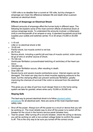 1,000 volts is no deadlier than a current at 100 volts, but tiny changes in
amperage can mean the difference between life and death when a person
receives an electrical shock.
Effects of Amperage on Electrical Shock
Different amounts of amperage affect the human body in different ways. The
following list explains some of the most common effects of electrical shock at
various amperage levels. To understand the amounts involved, a milliampere
(mA) is one-thousandth of an ampere or amp. A standard household circuit that
supplies your outlets and switches carries 15 or 20 amps (15,000 or 20,000
mA).
 1-10 mA
Little or no electrical shock is felt.
 10-20 mA
Painful shock, but muscle control is not lost.
 20-75 mA
Serious shock, including a painful jolt and loss of muscle control; victim cannot
let go of wire or another source of shock.
 75-100 mA
Ventricular fibrillation (uncoordinated twitching of ventricles) of the heart can
occur.
 100-200 mA
Ventricular fibrillation occurs, often resulting in death.
 Over 200 mA
Severe burns and severe muscle contractions occur. Internal organs can be
damaged. The heart can stop due to chest muscles applying pressure to the
heart, but this clamping effect can prevent ventricular fibrillation, greatly
improving the chances of survival if the victim is removed from the electrical
circuit.
This gives you an idea of just how much danger there is in the home wiring
system we take for granted, where wires carry 15,000 or 20,000 mA.
Staying Safe
The best way to prevent electrical shock is to follow standard safety
procedures for all electrical work. Here are some of the most important basic
safety rules:
 Shut off the power. Always turn off the power to a circuit or device that you will
be working on. The most reliable way to shut off the power is to switch off the
breaker for the circuit in the home's service panel (breaker box).
 Test for power. After turning off a circuit's breaker, check the wiring or devices
you will be working on with a non-contact voltage tester to confirm the power
is off. This is the only way to be sure you turned off the correct circuit.
 