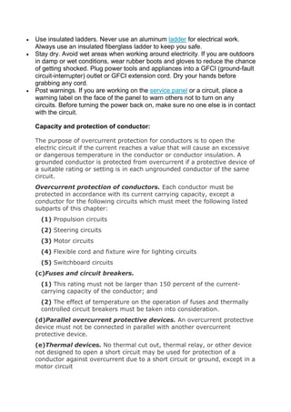  Use insulated ladders. Never use an aluminum ladder for electrical work.
Always use an insulated fiberglass ladder to keep you safe.
 Stay dry. Avoid wet areas when working around electricity. If you are outdoors
in damp or wet conditions, wear rubber boots and gloves to reduce the chance
of getting shocked. Plug power tools and appliances into a GFCI (ground-fault
circuit-interrupter) outlet or GFCI extension cord. Dry your hands before
grabbing any cord.
 Post warnings. If you are working on the service panel or a circuit, place a
warning label on the face of the panel to warn others not to turn on any
circuits. Before turning the power back on, make sure no one else is in contact
with the circuit.
Capacity and protection of conductor:
The purpose of overcurrent protection for conductors is to open the
electric circuit if the current reaches a value that will cause an excessive
or dangerous temperature in the conductor or conductor insulation. A
grounded conductor is protected from overcurrent if a protective device of
a suitable rating or setting is in each ungrounded conductor of the same
circuit.
Overcurrent protection of conductors. Each conductor must be
protected in accordance with its current carrying capacity, except a
conductor for the following circuits which must meet the following listed
subparts of this chapter:
(1) Propulsion circuits
(2) Steering circuits
(3) Motor circuits
(4) Flexible cord and fixture wire for lighting circuits
(5) Switchboard circuits
(c)Fuses and circuit breakers.
(1) This rating must not be larger than 150 percent of the current-
carrying capacity of the conductor; and
(2) The effect of temperature on the operation of fuses and thermally
controlled circuit breakers must be taken into consideration.
(d)Parallel overcurrent protective devices. An overcurrent protective
device must not be connected in parallel with another overcurrent
protective device.
(e)Thermal devices. No thermal cut out, thermal relay, or other device
not designed to open a short circuit may be used for protection of a
conductor against overcurrent due to a short circuit or ground, except in a
motor circuit
 