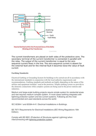 The current transformers are placed on both sides of the protective zone. The
secondary terminal of the current transformer is connected in parallel with
the relay. The output of the current transformer is equal to the zero
sequence current flows in the line. The zero-sequence current is absent for
the external fault and for the internal fault it becomes twice the value of fault
current
Earthing Standards:
Electrical Earthing or Grounding System for buildings to be carried out all in accordance with
the international standards in conjunction with the local authority requirements and
recommendations. Earthing standards and methods are highly depending on the nature of the
utilities and equipment installed / used at the premises. Simple earthing system we provide to
the domestic connections while complex systems are being used in the power stations and
industries.
Medium and large-scale building projects require simple system for residential areas
and rest requires medium complex system. In most cases earthing integrates with
lightning protection system and low current systems. Following are the most
recommended and used standards across the world:
IEC 60364-1 and 60364-4-41: Electrical Installations in Buildings.
BS 7671 Requirements for Electrical Installations (lEE Wiring Regulations 16th
Edition).
Comply with BS 6651 (Protection of Structures against Lightning) when
interconnecting with lightning protection system.
 