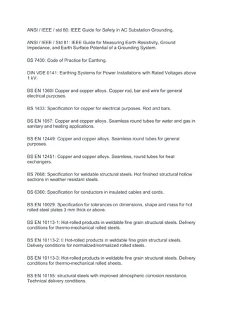 ANSI / IEEE / std 80: IEEE Guide for Safety in AC Substation Grounding.
ANSI / IEEE / Std 81: IEEE Guide for Measuring Earth Resistivity, Ground
Impedance, and Earth Surface Potential of a Grounding System.
BS 7430: Code of Practice for Earthing.
DIN VDE 0141: Earthing Systems for Power Installations with Rated Voltages above
1 kV.
BS EN 1360I Copper and copper alloys. Copper rod, bar and wire for general
electrical purposes.
BS 1433: Specification for copper for electrical purposes. Rod and bars.
BS EN 1057: Copper and copper alloys. Seamless round tubes for water and gas in
sanitary and heating applications.
BS EN 12449: Copper and copper alloys. Seamless round tubes for general
purposes.
BS EN 12451: Copper and copper alloys. Seamless, round tubes for heat
exchangers.
BS 7668: Specification for weldable structural steels. Hot finished structural hollow
sections in weather resistant steels.
BS 6360: Specification for conductors in insulated cables and cords.
BS EN 10029: Specification for tolerances on dimensions, shape and mass for hot
rolled steel plates 3 mm thick or above.
BS EN 10113-1: Hot-rolled products in weldable fine grain structural steels. Delivery
conditions for thermo-mechanical rolled steels.
BS EN 10113-2: I: Hot-rolled products in weldable fine grain structural steels.
Delivery conditions for normalized/normalized rolled steels.
BS EN 10113-3: Hot-rolled products in weldable fine grain structural steels. Delivery
conditions for thermo-mechanical rolled sheets.
BS EN 10155: structural steels with improved atmospheric corrosion resistance.
Technical delivery conditions.
 