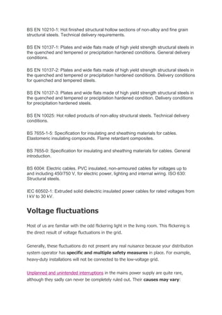 BS EN 10210-1: Hot finished structural hollow sections of non-alloy and fine grain
structural steels. Technical delivery requirements.
BS EN 10137-1: Plates and wide flats made of high yield strength structural steels in
the quenched and tempered or precipitation hardened conditions. General delivery
conditions.
BS EN 10137-2: Plates and wide flats made of high yield strength structural steels in
the quenched and tempered or precipitation hardened conditions. Delivery conditions
for quenched and tempered steels.
BS EN 10137-3: Plates and wide flats made of high yield strength structural steels in
the quenched and tempered or precipitation hardened condition. Delivery conditions
for precipitation hardened steels.
BS EN 10025: Hot rolled products of non-alloy structural steels. Technical delivery
conditions.
BS 7655-1-5: Specification for insulating and sheathing materials for cables.
Elastomeric insulating compounds. Flame retardant composites.
BS 7655-0: Specification for insulating and sheathing materials for cables. General
introduction.
BS 6004: Electric cables. PVC insulated, non-armoured cables for voltages up to
and including 450/750 V, for electric power, lighting and internal wiring. ISO 630:
Structural steels.
IEC 60502-1: Extruded solid dielectric insulated power cables for rated voltages from
I kV to 30 kV.
Voltage fluctuations
Most of us are familiar with the odd flickering light in the living room. This flickering is
the direct result of voltage fluctuations in the grid.
Generally, these fluctuations do not present any real nuisance because your distribution
system operator has specific and multiple safety measures in place. For example,
heavy-duty installations will not be connected to the low-voltage grid.
Unplanned and unintended interruptions in the mains power supply are quite rare,
although they sadly can never be completely ruled out. Their causes may vary:
 