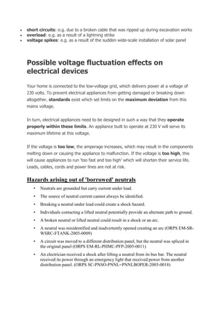  short circuits: e.g. due to a broken cable that was ripped up during excavation works
 overload: e.g. as a result of a lightning strike
 voltage spikes: e.g. as a result of the sudden wide-scale installation of solar panel
Possible voltage fluctuation effects on
electrical devices
Your home is connected to the low-voltage grid, which delivers power at a voltage of
230 volts. To prevent electrical appliances from getting damaged or breaking down
altogether, standards exist which set limits on the maximum deviation from this
mains voltage.
In turn, electrical appliances need to be designed in such a way that they operate
properly within these limits. An appliance built to operate at 230 V will serve its
maximum lifetime at this voltage.
If the voltage is too low, the amperage increases, which may result in the components
melting down or causing the appliance to malfunction. If the voltage is too high, this
will cause appliances to run ‘too fast and too high’ which will shorten their service life.
Leads, cables, cords and power lines are not at risk.
Hazards arising out of 'borrowed' neutrals
• Neutrals are grounded but carry current under load.
• The source of neutral current cannot always be identified.
• Breaking a neutral under load could create a shock hazard.
• Individuals contacting a lifted neutral potentially provide an alternate path to ground.
• A broken neutral or lifted neutral could result in a shock or an arc.
• A neutral was misidentified and inadvertently opened creating an arc (ORPS EM-SR-
WSRC-FTANK-2005-0009)
• A circuit was moved to a different distribution panel, but the neutral was spliced in
the original panel (ORPS EM-RL-PHMC-PFP-2005-0011)
• An electrician received a shock after lifting a neutral from its bus bar. The neutral
received its power through an emergency light that received power from another
distribution panel. (ORPS SC-PNSO-PNNL=PNNLBOPER-2005-0018)
 