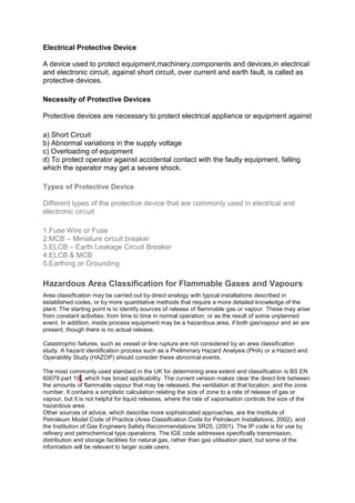 Electrical Protective Device
A device used to protect equipment,machinery,components and devices,in electrical
and electronic circuit, against short circuit, over current and earth fault, is called as
protective devices.
Necessity of Protective Devices
Protective devices are necessary to protect electrical appliance or equipment against
a) Short Circuit
b) Abnormal variations in the supply voltage
c) Overloading of equipment
d) To protect operator against accidental contact with the faulty equipment, falling
which the operator may get a severe shock.
Types of Protective Device
Different types of the protective device that are commonly used in electrical and
electronic circuit
1.Fuse Wire or Fuse
2.MCB – Miniature circuit breaker
3.ELCB – Earth Leakage Circuit Breaker
4.ELCB & MCB
5.Earthing or Grounding
Hazardous Area Classification for Flammable Gases and Vapours
Area classification may be carried out by direct analogy with typical installations described in
established codes, or by more quantitative methods that require a more detailed knowledge of the
plant. The starting point is to identify sources of release of flammable gas or vapour. These may arise
from constant activities; from time to time in normal operation; or as the result of some unplanned
event. In addition, inside process equipment may be a hazardous area, if both gas/vapour and air are
present, though there is no actual release.
Catastrophic failures, such as vessel or line rupture are not considered by an area classification
study. A hazard identification process such as a Preliminary Hazard Analysis (PHA) or a Hazard and
Operability Study (HAZOP) should consider these abnormal events.
The most commonly used standard in the UK for determining area extent and classification is BS EN
60079 part 101, which has broad applicability. The current version makes clear the direct link between
the amounts of flammable vapour that may be released, the ventilation at that location, and the zone
number. It contains a simplistic calculation relating the size of zone to a rate of release of gas or
vapour, but it is not helpful for liquid releases, where the rate of vaporisation controls the size of the
hazardous area.
Other sources of advice, which describe more sophisticated approaches, are the Institute of
Petroleum Model Code of Practice (Area Classification Code for Petroleum Installations, 2002), and
the Institution of Gas Engineers Safety Recommendations SR25, (2001). The IP code is for use by
refinery and petrochemical type operations. The IGE code addresses specifically transmission,
distribution and storage facilities for natural gas, rather than gas utilisation plant, but some of the
information will be relevant to larger scale users.
 