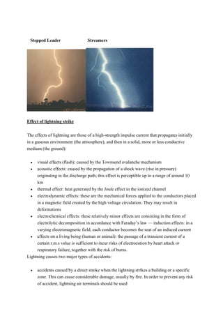 Stepped Leader Streamers
Effect of lightning strike
The effects of lightning are those of a high-strength impulse current that propagates initially
in a gaseous environment (the atmosphere), and then in a solid, more or less conductive
medium (the ground):
 visual effects (flash): caused by the Townsend avalanche mechanism
 acoustic effects: caused by the propagation of a shock wave (rise in pressure)
originating in the discharge path; this effect is perceptible up to a range of around 10
km
 thermal effect: heat generated by the Joule effect in the ionized channel
 electrodynamic effects: these are the mechanical forces applied to the conductors placed
in a magnetic field created by the high voltage circulation. They may result in
deformations
 electrochemical effects: these relatively minor effects are consisting in the form of
electrolytic decomposition in accordance with Faraday’s law –– induction effects: in a
varying electromagnetic field, each conductor becomes the seat of an induced current
 effects on a living being (human or animal): the passage of a transient current of a
certain r.m.s value is sufficient to incur risks of electrocution by heart attack or
respiratory failure, together with the risk of burns.
Lightning causes two major types of accidents:
 accidents caused by a direct stroke when the lightning strikes a building or a specific
zone. This can cause considerable damage, usually by fire. In order to prevent any risk
of accident, lightning air terminals should be used
 
