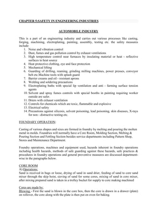CHAPTER 5:SAFETY IN ENGINEERING INDUSTRIES
AUTOMOBILE INDUSTRY
This is a part of an engineering industry and carries out various processes like casting,
forging, machining, electroplating, painting, assembly, testing etc. the safety measures
include:
1. Noise and vibration control
2. Dust, fumes and gas pollution control by exhaust ventilations
3. High temperature control near furnaces by insulating material or heat - reflective
surfaces to heat source
4. Heat protective clothing, eye and face protection
5. Mechanical lifting
6. Guarding of drilling, reaming, grinding milling machines, power presses, conveyor
belt etc.Machine tools with splash guard
7. Barrier creams and oil - resistant aprons
8. Welding and soldering precautions
9. Electroplating baths with special lip ventilation and anti - farming surface tension
agents
10. Solvent and spray fumes controls with special booths in painting requiring worker
outside are safer.
11. Driers with exhaust ventilation
12. Controls for chemicals which are toxic, flammable and explosive
13. Electrical safety
14. Precautions against silicosis, solvent poisoning, lead poisoning, skin diseases, X-rays
for non - distractive testing etc.
FOUNDARY OPERATION:
Casting of various shapes and sizes are formed in foundry by melting and pouring the molten
metal in molds. Foundries will normally have a Core Room, Molding Section, Melting &
Pouring Section and Fettling Section besides service departments including Pattern Shop,
Stores and Maintenance Department.
Foundry operations, machines and equipment used, hazards inherent in foundry operations
including health hazards, methods of safe guarding against these hazards, safe practices &
procedures in foundry operations and general preventive measures are discussed department-
wise in the paragraphs below.
CORE ROOM
A) Operations:
Sand is received in bags or loose, drying of sand in sand drier, feeding of sand to core sand
mixer through the skip hoist, sieving of sand for some cores, mixing of sand in core mixer,
after mixing prepared sand is taken in a trolley bucket for supply to core making machined
Cores are made by:
Blowing - First the sand is blown in the core box, then the core is drawn in a drawer (plate)
on rollover, the core along with the plate is then put on oven for baking.
 