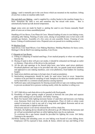Jolting - sand is manually put in the core boxes which are mounted on the machines. Jolting
of core box is done on machine table itself.
Hot and shell core Making - sand is supplied by a trolley bucket to the machine hopper by a
hoist. Sometime the sand is wet and sometime dry but mixed with resins. Box is
automatically heated up to& desired temperature.
Hand- some cores are made by hand i.e. putting the sand in core fixtures manually Small
parts of cores are at times assembled/joined
Handling of Core Boxes, Core Plates & Cores. Manual loading of cores in core baking ovens,
unloading after baking. Painting of some cores, drying of assembled cores in hot room with
portable gas burners. Assembly of a few cores on core assembly fixture. Cleaning of core
boxes. Cutting of reinforcement wires. Prepared cores are passed on to molding section.]
B) Machine Used:
Sand driver, Core Sand Mixers, Core Making Machines, Molding Machines for heavy cores,
Hettinger’s Hot & Shell Core making machine, Core Ovens
C) Hazards in Core Room:
1) Filling or collapsing of stacked sand bags, if not stacked properly or when wet sand bags
become dry.
2) Drying of sand in drier will give out smoke, it should be exhausted out through an outlet
or chimney. Chain drive of the driver to the enclosed.
3) All the pits and openings to be fenced (skip hoist, area below sand mixer platform).
Overhead platforms and steps to be provided side rails, toe guards (sand mixer platform
and approach to core making machines, core oven platforms), fixed ladders for reaching
heights.
4) Sand mixer platform and steps to be kept clear of sand accumulation.
5) Interlocking arrangements should be made for sand mixer hood or cover. Inspection
windows to be provided for sampling of sand. Samples to be taken by wooden spoons and
not by hand (this is a common unsafe practice causing injuries)
6) Sufficient space and arrangements for fencing around rollover type core making machines
to prevent accidental hit to persons working nearby while the machine is rolling over.
7) All V-Belt drives and chain drives to be guarded with fixed guards.
8) Possibility of fingers getting caught or pressed in between the core plate and squeeze
plate while making core on machine. Job Safety Training.
9) Back Fire hazard while lighting kerosene burner of sand drier and kerosene core baking
oven. Kerosene fired oven have not pilot arrangements. Piece of cloth or cotton waste
soaked in kerosene is tied to one end of a long stick and lighted. Kerosene and air are
slowly released and is lighted with the stick.
If Kerosene and air is not slowly released there will be a back fire.
Similarly, the lighting device should not be allowed to go off. Otherwise the kerosene and
air will get accumulated and later on while lighting there may be an explosion.
To overcome this a gas burner should be provided for lighting the ovens. Job Safety
Training to the operator's.
10) While loading and unloading cores on core baking oven hazard of cores falling down.
Employees will be exposed to heat, smoke & fumes, inform red rays and falling of hot
 