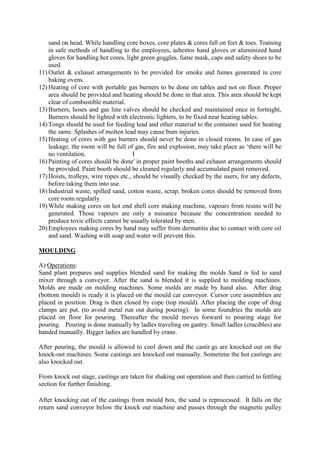 sand on head. While handling core boxes, core plates & cores fall on feet & toes. Training
in safe methods of handling to the employees, asbestos hand gloves or aluminized hand
gloves for handling hot cores, light green goggles, fume mask, caps and safety shoes to be
used.
11) Outlet & exhaust arrangements to be provided for smoke and fumes generated in core
baking ovens.
12) Heating of core with portable gas burners to be done on tables and not on floor. Proper
area should be provided and heating should be done in that area. This area should be kept
clear of combustible material.
13) Burners, hoses and gas line valves should be checked and maintained once in fortnight,
Burners should be lighted with electronic lighters, to be fixed near heating tables.
14) Tongs should be used for feeding lead and other material to the container used for heating
the same. Splashes of molten lead may cause bum injuries.
15) Heating of cores with gas burners should never be done in closed rooms. In case of gas
leakage, the room will be full of gas, fire and explosion, may take place as ‘there will be
no ventilation. I
16) Painting of cores should be done' in proper paint booths and exhaust arrangements should
be provided. Paint booth should be cleaned regularly and accumulated paint removed.
17) Hoists, trolleys, wire ropes etc., should be visually checked by the users, for any defects,
before taking them into use.
18) Industrial waste, spilled sand, cotton waste, scrap, broken cores should be removed from
core room regularly.
19) While making cores on hot end shell core making machine, vapours from resins will be
generated. Those vapours are only a nuisance because the concentration needed to
produce toxic effects cannot be usually tolerated by men.
20) Employees making cores by hand may suffer from dermatitis due to contact with core oil
and sand. Washing with soap and water will prevent this.
MOULDING
A) Operations:
Sand plant prepares and supplies blended sand for making the molds Sand is fed to sand
mixer through a conveyor. After the sand is blended it is supplied to molding machines.
Molds are made on molding machines. Some molds are made by hand also. After drag
(bottom mould) is ready it is placed on the mould car conveyor. Cursor core assemblies are
placed in position. Drag is then closed by cope (top mould). After placing the cope of drag
clamps are put. (to avoid metal run out during pouring). In some foundries the molds are
placed on floor for pouring. Thereafter the mould moves forward to pouring stage for
pouring. Pouring is done manually by ladles traveling on gantry. Small ladles (crucibles) are
handed manually. Bigger ladies are handled by crane.
After pouring, the mould is allowed to cool down and the castir.gs are knocked out on the
knock-out machines. Some castings are knocked out manually. Sometime the hot castings are
also knocked out.
From knock out stage, castings are taken for shaking out operation and then carried to fettling
section for further finishing.
After knocking out of the castings from mould box, the sand is reprocessed. It falls on the
return sand conveyor below the knock out machine and passes through the magnetic pulley
 