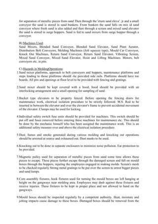 for separation of metallic pieces from sand Then through the r
eturn sand eleva’. jr and a small
conveyor the sand is stored in sand bunkers. From bunkers the sand falls on mix id sand
conveyor where fresh sand is also added and then through a screen and mixed sand elevator
the sand is stored in surge hoppers. Sand is fed to sand mixers from surge hopper through a
conveyor.
B) Machines Used:
Sand Mixers, Blended Sand Conveyor, Blended Sand Elevator, Sand Plant Aerator,
Distribution Belt Conveyors, Molding Machines (Jolt squeeze type), Mould Car Conveyor,
Knock Out Machines, Return Sand Conveyor, Return Sand Elevator, Vibrating Screen,
Mixed Sand Conveyor, Mixed Sand Elevator, Hoist and Lifting Machines. Motors, belt
conveyors etc. in pits.
C) Hazards in MoldingOperations:
1.Sand mixer platforms, approach to belt conveyors and hoppers, maintenance platforms and
steps leading to those platforms should -be provided side rails. Platforms should have toe
boards. All pits and openings at floor level to be provided with fencing and gratings.
2.Sand mixer should be kept covered with a hood, hood should be provided with an
interlocking arrangement and a small opening for sampling of sand.
3.Bucket type elevators to be property fenced. Before opening the fencing doors for
maintenance work, electrical isolation procedure to be strictly followed. M.S. Rod to be
inserted in between the elevator and over the elevator's frame to prevent accidental movement
of the elevator. Clamps may be used for locking.
4.Individual safety switch fuse units should be provided for machines. This switch should be
put off and fuses removed before entering these machines for maintenance etc. This should
be done by the mechanic himself who has been assigned the maintenance work. This is an
additional safety measure over and above the electrical isolation procedure.
5.Dust, fumes and smoke generated during various molding and knocking out operations
should be arrested at source and exhausted out. Dust masks to be used.
6.Knocking out to be done in separate enclosures to minimize noise pollution. Ear protection to
be provided.
7.Magnetic pulley used for separation of metallic pieces from sand some time allows these
pieces to escape. These pieces further escape through the damaged screen and fall on mould
boxes through the hoppers, injuring the employees engaged in making molds. Screen's mesh
to be checked regularly Strong metal gratings to be put over the screen to arrest bigger pieces
and sand lumps.
8.Core assembly fixtures, hook fixtures used for turning the mould boxes are left hanging at
height on the gangways near molding area. Employees may dash against these fixtures and
receive injuries. These fixtures to be kept in proper place and not allowed to hand on the
gangways.
9.Mould boxes should be inspected regularly by a competent authority. Heat, moisture and
jolting impacts cause damage to these boxes. Damaged boxes should be removed from the
 