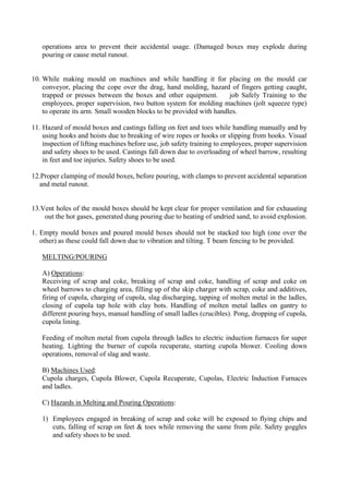 operations area to prevent their accidental usage. (Damaged boxes may explode during
pouring or cause metal runout.
10. While making mould on machines and while handling it for placing on the mould car
conveyor, placing the cope over the drag, hand molding, hazard of fingers getting caught,
trapped or presses between the boxes and other equipment. job Safely Training to the
employees, proper supervision, two button system for molding machines (jolt squeeze type)
to operate its arm. Small wooden blocks to be provided with handles.
11. Hazard of mould boxes and castings falling on feet and toes while handling manually and by
using hooks and hoists due to breaking of wire ropes or hooks or slipping from hooks. Visual
inspection of lifting machines before use, job safety training to employees, proper supervision
and safety shoes to be used. Castings fall down due to overloading of wheel barrow, resulting
in feet and toe injuries. Safety shoes to be used.
12.Proper clamping of mould boxes, before pouring, with clamps to prevent accidental separation
and metal runout.
13.Vent holes of the mould boxes should be kept clear for proper ventilation and for exhausting
out the hot gases, generated dung pouring due to heating of undried sand, to avoid explosion.
1. Empty mould boxes and poured mould boxes should not be stacked too high (one over the
other) as these could fall down due to vibration and tilting. T beam fencing to be provided.
MELTING/POURING
A) Operations:
Receiving of scrap and coke, breaking of scrap and coke, handling of scrap and coke on
wheel barrows to charging area, filling up of the skip charger with scrap, coke and additives,
firing of cupola, charging of cupola, slag discharging, tapping of molten metal in the ladles,
closing of cupola tap hole with clay bots. Handling of molten metal ladles on gantry to
different pouring bays, manual handling of small ladles (crucibles). Pong, dropping of cupola,
cupola lining.
Feeding of molten metal from cupola through ladles to electric induction furnaces for super
heating. Lighting the burner of cupola recuperate, starting cupola blower. Cooling down
operations, removal of slag and waste.
B) Machines Used:
Cupola charges, Cupola Blower, Cupola Recuperate, Cupolas, Electric Induction Furnaces
and ladles.
C) Hazards in Melting and Pouring Operations:
1) Employees engaged in breaking of scrap and coke will be exposed to flying chips and
cuts, falling of scrap on feet & toes while removing the same from pile. Safety goggles
and safety shoes to be used.
 