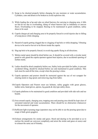 2) Scrap to be checked properly before charging for any moisture or water accumulation.
Cylinders, cans and drums to be broken to avoid explosion risk.
3) While leading the scr
ap and coke on wheel barrows for carrying to charging area, it falls
on feet & toe due to overloading, tilting of wheel barrows due to imbalance or uneven
floors. Overloading to be stopped, flooring to be maintained in good condition, safety
shoes to be used.
4) Cupola charger pit and charging area to be properly fenced to avoid injuries due to falling
of scrap pieces while charging.
5) Hazard of cupola getting clogged due to clogging of tap hole or while dropping. Vibrating
device to be used or hot air to be blown inside the cupola.
6) Slag tap hole to be properly fenced, to avoid slag sparks flying in all directions.
7) Molten metal spout should be dried before use. It should be covered with a circular metal
guard to safe guard the cupola operator against bum injuries, due to accidental spurting of
molten metal,
8) Ladies should be dried completely before use, Safety locks provided for ladles, to prevent
accidental tilting, should be checked before use and maintained in good condition. This
lock must be used all the time, except when the pouring is done.
9) Cupola operators and pourers should be instructed against the use of wet scrapper for
clearing metal or slag spouts and removing slag from ladles
10) Cupola Operators and Pourers must use helmets, safety goggles with green glasses,
leather arms, hand gloves, aprons, leg guards & slip type safety shoes.
11) Cupola platforms to be maintained in good condition and provided with side rails and toe
boards.
12) Area around cupola, charging area, trapping area and pouring area should be kept clear of
unwanted material and water accumulation. There should be no obstruction whatsoever
for the movement of operator.
13) Sufficient light at pounng stage (operators may not be able to see the pouring spout due to
usage of dark green goggles).
14) Exhaust arrangements for smoke and gases. Hood and ducting to be provided so as to
enclose the mould car conveyor completely and arrest the stroke and gases at source and
to exhaust the same out of foundry.
 