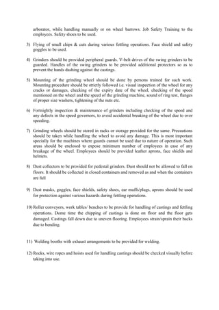 arborator, while handling manually or on wheel barrows. Job Safety Training to the
employees. Safety shoes to be used.
3) Flying of small chips & cuts during various fettling operations. Face shield and safety
goggles to be used.
4) Grinders should be provided peripheral guards. V-belt drives of the swing grinders to be
guarded. Handles of the swing grinders to be provided additional protectors so as to
prevent the hands dashing against the castings.
5) Mounting of the grinding wheel should be done by persons trained for such work.
Mounting procedure should be strictly followed i.e. visual inspection of the wheel for any
cracks or damages, checking of the expiry date of the wheel, checking of the speed
mentioned on the wheel and the speed of the grinding machine, sound of ring test, flanges
of proper size washers, tightening of the nuts etc.
6) Fortnightly inspection & maintenance of grinders including checking of the speed and
any defects in the speed governors, to avoid accidental breaking of the wheel due to over
speeding.
7) Grinding wheels should be stored in racks or storage provided for the same. Precautions
should be taken while handling the wheel to avoid any damage. This is most important
specially for the machines where guards cannot be used due to nature of operation. Such
areas should be enclosed to expose minimum number of employees in case of any
breakage of the wheel. Employees should be provided leather aprons, face shields and
helmets.
8) Dust collectors to be provided for pedestal grinders. Dust should not be allowed to fall on
floors. It should be collected in closed containers and removed as and when the containers
are full
9) Dust masks, goggles, face shields, safety shoes, ear muffs/plugs, aprons should be used
for protection against various hazards during fettling operations.
10) Roller conveyors, work tables/ benches to be provide for handling of castings and fettling
operations. Dome time the chipping of castings is done on floor and the floor gets
damaged. Castings fall down due to uneven flooring. Employees strain/sprain their backs
due to bending.
11) Welding booths with exhaust arrangements to be provided for welding.
12) Rocks, wire ropes and hoists used for handling castings should be checked visually before
taking into use.
 