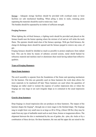 Storage - Adequate storage facilities should be provided with overhead crane or hoist
facilities (or safe mechanical handling. When piling is done in racks, retaining posts
separating the materials should be used to retain max. load.
The bundles should be separated by tie timber of sufficient strength.
Forging Furnaces
When lighting the oil-fired furnaces, a lighting torch should be provided and placed on the
furnace hearth near the burner opening where the mixture of oil and air will strike the torch
flame. The operator should stand clear of the furnace openings. With gas fired furnaces, the
charge & discharge doors should be opened and the furnace purged to remove any cone, of
gas.
Forging furnaces should be shielded as much as possible to protect employees from radiant
heat. This can be done by means of asbestos covered screens, metal shield backed by
refractory material and stainless steel or aluminium sheet stock having radiant heat reflective
qualities.
Types of Forging Hammers
Open frame hammers
The anvil assembly is separate from the foundations of the frame and operating mechanism
for the hammer. Flat dies are generally used on these hammers the work done allows for
more materials to be machined off later These hammers are used where the quantities of
forgings are rather small to warrant the expense of costlier impression dies or where the
forgings are very large or are such irregular shape as to contained in the usual impression
dies.
Gravity drop hammers
Drop forgings in closed impression dies are produces on these hammers. The impact of the
hammer shapes the forging*-
, through one or more stages to the finished shape. The forgings
rang in weight from very small ones to as large as 40 to 50 kg. (About 100 lbs.) they may be
made from any type of malleable metal such as steel, brass, bronze or magnesium allows. The
alignment between the dies is maintained by the use of guides, die - pins, die -locks or by a
combination of these devices. On these hammers, the ram and the upper die are raised to the
 