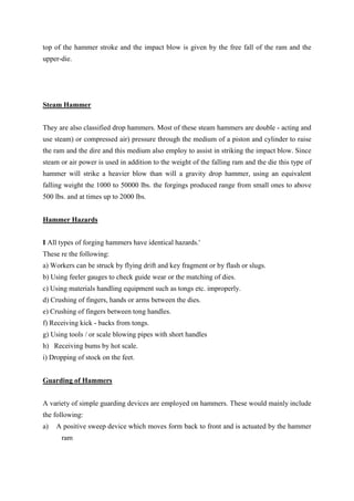 top of the hammer stroke and the impact blow is given by the free fall of the ram and the
upper-die.
Steam Hammer
They are also classified drop hammers. Most of these steam hammers are double - acting and
use steam) or compressed air) pressure through the medium of a piston and cylinder to raise
the ram and the dire and this medium also employ to assist in striking the impact blow. Since
steam or air power is used in addition to the weight of the falling ram and the die this type of
hammer will strike a heavier blow than will a gravity drop hammer, using an equivalent
falling weight the 1000 to 50000 lbs. the forgings produced range from small ones to above
500 lbs. and at times up to 2000 lbs.
Hammer Hazards
I All types of forging hammers have identical hazards.'
These re the following:
a) Workers can be struck by flying drift and key fragment or by flash or slugs.
b) Using feeler gauges to check guide wear or the matching of dies.
c) Using materials handling equipment such as tongs etc. improperly.
d) Crushing of fingers, hands or arms between the dies.
e) Crushing of fingers between tong handles.
f) Receiving kick - backs from tongs.
g) Using tools / or scale blowing pipes with short handles
h) Receiving bums by hot scale.
i) Dropping of stock on the feet.
Guarding of Hammers
A variety of simple guarding devices are employed on hammers. These would mainly include
the following:
a) A positive sweep device which moves form back to front and is actuated by the hammer
ram
 