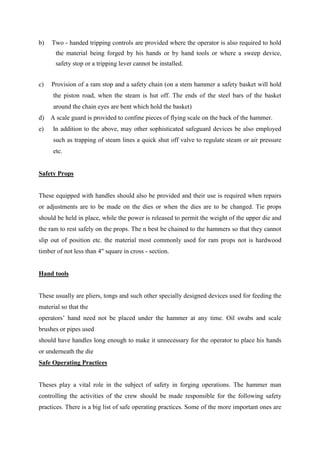 b) Two - handed tripping controls are provided where the operator is also required to hold
the material being forged by his hands or by hand tools or where a sweep device,
safety stop or a tripping lever cannot be installed.
c) Provision of a ram stop and a safety chain (on a stem hammer a safety basket will hold
the piston road, when the steam is hut off. The ends of the steel bars of the basket
around the chain eyes are bent which hold the basket)
d) A scale guard is provided to confine pieces of flying scale on the back of the hammer.
e) In addition to the above, may other sophisticated safeguard devices be also employed
such as trapping of steam lines a quick shut off valve to regulate steam or air pressure
etc.
Safety Props
These equipped with handles should also be provided and their use is required when repairs
or adjustments are to be made on the dies or when the dies are to be changed. Tie props
should be held in place, while the power is released to permit the weight of the upper die and
the ram to rest safely on the props. The n best be chained to the hammers so that they cannot
slip out of position etc. the material most commonly used for ram props not is hardwood
timber of not less than 4" square in cross - section.
Hand tools
These usually are pliers, tongs and such other specially designed devices used for feeding the
material so that the
operators’ hand need not be placed under the hammer at any time. Oil swabs and scale
brushes or pipes used
should have handles long enough to make it unnecessary for the operator to place his hands
or underneath the die
Safe Operating Practices
Theses play a vital role in the subject of safety in forging operations. The hammer man
controlling the activities of the crew should be made responsible for the following safety
practices. There is a big list of safe operating practices. Some of the more important ones are
 