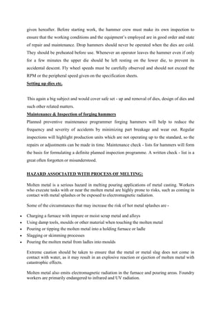 given hereafter. Before starting work, the hammer crew must make its own inspection to
ensure that the working conditions and the equipment’s employed are in good order and state
of repair and maintenance. Drop hammers should never be operated when the dies are cold.
They should be preheated before use. Whenever an operator leaves the hammer even if only
for a few minutes the upper die should be left resting on the lower die, to prevent its
accidental descent. Fly wheel speeds must be carefully observed and should not exceed the
RPM or the peripheral speed given on the specification sheets.
Setting up dies etc.
This again a big subject and would cover safe set - up and removal of dies, design of dies and
such other related matters.
Maintenance & Inspection of forging hammers
Planned preventive maintenance programmer forging hammers will help to reduce the
frequency and severity of accidents by minimizing part breakage and wear out. Regular
inspections will highlight production units which are not operating up to the standard, so the
repairs or adjustments can be made in time. Maintenance check - lists for hammers will form
the basis for formulating a definite planned inspection programme. A written check - list is a
great often forgotten or misunderstood.
HAZARD ASSOCIATED WITH PROCESS OF MELTING:
Molten metal is a serious hazard in melting pouring applications of metal casting. Workers
who execute tasks with or near the molten metal are highly prone to risks, such as coming in
contact with metal splashes or be exposed to electromagnetic radiation.
Some of the circumstances that may increase the risk of hot metal splashes are -
 Charging a furnace with impure or moist scrap metal and alloys
 Using damp tools, moulds or other material when touching the molten metal
 Pouring or tipping the molten metal into a holding furnace or ladle
 Slagging or skimming processes
 Pouring the molten metal from ladles into moulds
Extreme caution should be taken to ensure that the metal or metal slag does not come in
contact with water, as it may result in an explosive reaction or ejection of molten metal with
catastrophic effects.
Molten metal also emits electromagnetic radiation in the furnace and pouring areas. Foundry
workers are primarily endangered to infrared and UV radiation.
 