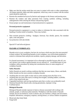  Make sure that the molten metal does not come in contact with water or other contaminants.
All charge materials, ladles and other equipment, which may come in contact with the molten
metal should be totally dry.
 Restrain the unauthorized access by barriers and signages to the furnace and pouring areas.
 Restrain the workers and other personnel from wearing synthetic clothing, including
undergarments while entering the furnace and pouring regions.
 Ensure proper use and maintenance of personal protective equipment.
Personal protective equipment
Personal protective equipment is a must to reduce or eliminate the risks associated with the
handling of molten metal in foundries. These may include -
 Heat resistant protective clothing - headgear, footwear, face shields, aprons, fire retardant
spats, coats and gaiters
 Eye protection with side shields

Special UV and infra-red glasses
HAZARD AT WORKPLACE:
Hazards exist in every workplace, but how do you know which ones have the most potential
to harm workers? By identifying hazards at your workplace, you will be better prepared to
control or eliminate them and prevent accidents, injuries, property damage, and downtime.
In a hazard assessment, it is important to be as thorough as possible because after all, you
can’t protect your workers against hazards you are unaware of. Avoid blind spots in your
workplace safety procedures by taking into consideration these six main categories of
workplace hazards.
Safety Hazards:
Safety Hazards are unsafe working conditions that that can cause injury, illness, and death.
Safety hazards are the most common workplace hazards.
 Anything that can cause spills or trips such as cords running across the floor or ice
 Anything that can cause falls such as working from heights, including ladders, scaffolds,
roofs, or any raised work area
 Unguarded machinery and moving machinery parts that a worker can accidentally touch
 Electrical hazards like frayed cords, missing ground pins, improper wiring
 Confined spaces.
Biological Hazards:
Biological Hazards include exposure to harm or disease associated with working with
animals, people, or infectious plant materials. Workplaces with these kinds of hazards
include, but are not limited to, work in schools, day care facilities, colleges and universities,
hospitals, laboratories, emergency response, nursing homes, or various outdoor occupations.
 Blood and other body fluids
 Fungi/mold
 