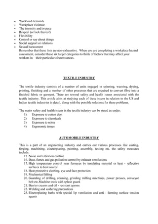  Workload demands
 Workplace violence
 The intensity and/or pace
 Respect (or lack thereof)
 Flexibility
 Control or say about things
 Social support or relations
 Sexual harassment
Remember that these lists are non-exhaustive. When you are completing a workplace hazard
assessment, consider these six larger categories to think of factors that may affect your
workers in their particular circumstances.
TEXTILE INDUSTRY
The textile industry consists of a number of units engaged in spinning, weaving, dyeing,
printing, finishing and a number of other processes that are required to convert fibre into a
finished fabric or garment. There are several safety and health issues associated with the
textile industry. This article aims at studying each of these issues in relation to the US and
Indian textile industries in detail, along with the possible solutions for these problems.
The major safety and health issues in the textile industry can be stated as under:
1) Exposure to cotton dust
2) Exposure to chemicals
3) Exposure to noise
4) Ergonomic issues
AUTOMOBILE INDUSTRY
This is a part of an engineering industry and carries out various processes like casting,
forging, machining, electroplating, painting, assembly, testing etc. the safety measures
include:
15. Noise and vibration control
16. Dust, fumes and gas pollution control by exhaust ventilations
17. High temperature control near furnaces by insulating material or heat - reflective
surfaces to heat source
18. Heat protective clothing, eye and face protection
19. Mechanical lifting
20. Guarding of drilling, reaming, grinding milling machines, power presses, conveyor
belt etc.Machine tools with splash guard
21. Barrier creams and oil - resistant aprons
22. Welding and soldering precautions
23. Electroplating baths with special lip ventilation and anti - farming surface tension
agents
 