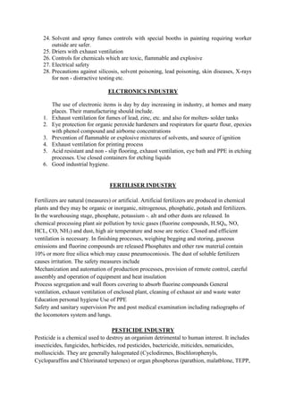 24. Solvent and spray fumes controls with special booths in painting requiring worker
outside are safer.
25. Driers with exhaust ventilation
26. Controls for chemicals which are toxic, flammable and explosive
27. Electrical safety
28. Precautions against silicosis, solvent poisoning, lead poisoning, skin diseases, X-rays
for non - distractive testing etc.
ELCTRONICS INDUSTRY
The use of electronic items is day by day increasing in industry, at homes and many
places. Their manufacturing should include.
1. Exhaust ventilation for fumes of lead, zinc, etc. and also for molten- solder tanks
2. Eye protection for organic peroxide hardeners and respirators for quartz flour, epoxies
with phenol compound and airborne concentrations
3. Prevention of flammable or explosive mixtures of solvents, and source of ignition
4. Exhaust ventilation for printing process
5. Acid resistant and non - slip flooring, exhaust ventilation, eye bath and PPE in etching
processes. Use closed containers for etching liquids
6. Good industrial hygiene.
FERTILISER INDUSTRY
Fertilizers are natural (measures) or artificial. Artificial fertilizers are produced in chemical
plants and they may be organic or inorganic, nitrogenous, phosphatic, potash and fertilizers.
In the warehousing stage, phosphate, potassium -. alt and other dusts are released. In
chemical processing plant air pollution by toxic gases (fluorine compounds, H.SQ4, NO,
HCL, CO, NH3) and dust, high air temperature and nose are notice. Closed and efficient
ventilation is necessary. In finishing processes, weighing begging and storing, gaseous
emissions and fluorine compounds are released Phosphates and other raw material contain
10% or more free silica which may cause pneumoconiosis. The dust of soluble fertilizers
causes irritation. The safety measures include
Mechanization and automation of production processes, provision of remote control, careful
assembly and operation of equipment and heat insulation
Process segregation and wall floors covering to absorb fluorine compounds General
ventilation, exhaust ventilation of enclosed plant, cleaning of exhaust air and waste water
Education personal hygiene Use of PPE
Safety and sanitary supervision Pre and post medical examination including radiographs of
the locomotors system and lungs.
PESTICIDE INDUSTRY
Pesticide is a chemical used to destroy an organism detrimental to human interest. It includes
insecticides, fungicides, herbicides, rod pesticides, bactericide, miticides, nematicides,
molluscicids. They are generally halogenated (Cyclodirenes, Bischlorophenyls,
Cycloparaffins and Chlorinated terpenes) or organ phosphorus (parathion, malatblone, TEPP,
 