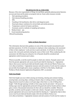 PHARMACEUTICAL INDUSTRY
Because of the strict requirements of Drugs Act and Rules, generally pharmaceutical factories
are neat and clean and the plants are properly laid out. Some safety measures include.
1. Safe operating procedures.
2. Safe chemical handling procedure.
3. PPE.
4. Guarding of all machineries, their drives and dangerous parts.
5. Hood and exhaust ventilation for solvent baths and similar processes.
6. Temperature controls for heaters and driers.
7. Extremely sensitive methods of sampling and analysis.
8. Medical check – ups.
9. Good manufacturing practice.
10Good housekeeping.
Safety in Docks Operations:
This information sheet provides guidance on some of the main hazards encountered in port
and dock operations. It will be of assistance to employers when conducting a risk assessment
of their or their employees’ work activities in ports and docks. It will also be of interest to
anyone who visits ports and docks during the course of their work. When conducting the risk
assessment, the following non-exhaustive list of hazards should be considered and
appropriate control measures put in place.
Wherever possible, avoid the need for people to climb onto vehicles. If people cannot work
from the ground, appropriate safe access must be provided for sheeting etc. • Appropriate
ship to shore access must be provided and should comply with relevant Marine Notices (see
www.dttas.ie/maritime). • Appropriate measures and safe systems of work must be in place to
prevent falls from height and to ensure compliance with Part 4 of the Safety, Health and
Welfare at Work (General Application) Regulations 2007, as amended.
Falls from Height
Falls from height can occur whilst carrying out trimming, sheeting and container lashing,
securing loads, accessing ships, working on board a ship or working on heavy machinery. •
Edge protection must be in place on all open edges where there is a risk of falling from
height. • Falls through openings in holds or from cargo must be prevented. • All access or
lashing cages must be appropriately protected with guard rails and toe boards and have robust
gates or doors. Documented instructions for their safe use should be available. Wherever
possible, avoid the need for people to climb onto vehicles. If people cannot work from the
ground, appropriate safe access must be provided for sheeting etc. • Appropriate ship to shore
access must be provided and should comply with relevant Marine Notices (see
www.dttas.ie/maritime). • Appropriate measures and safe systems of work must be in place to
 