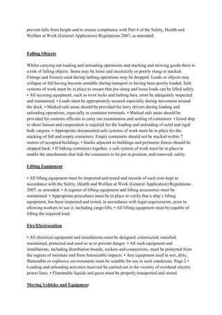 prevent falls from height and to ensure compliance with Part 4 of the Safety, Health and
Welfare at Work (General Application) Regulations 2007, as amended.
Falling Objects
Whilst carrying out loading and unloading operations and stacking and stowing goods there is
a risk of falling objects. Items may be loose and incorrectly or poorly slung or stacked.
Fittings and fixtures used during lashing operations may be dropped. Loads or objects may
collapse or fall having become unstable during transport or having been poorly loaded. Safe
systems of work must be in place to ensure that pre-slung and loose loads can be lifted safely.
• All securing equipment, such as twist locks and lashing bars, must be adequately inspected
and maintained. • Loads must be appropriately secured especially during movement around
the dock. • Marked safe areas should be provided for lorry drivers during loading and
unloading operations, especially in container terminals. • Marked safe areas should be
provided for customs officials to carry out examination and sealing of containers. • Good ship
to shore liaison and cooperation is required for the loading and unloading of solid and rigid
bulk cargoes. • Appropriate documented safe systems of work must be in place for the
stacking of full and empty containers. Empty containers should not be stacked within 7
meters of occupied buildings. • Stacks adjacent to buildings and perimeter fences should be
stepped back. • If linking containers together, a safe system of work must be in place to
enable the attachments that link the containers to be put in position, and removed, safely.
Lifting Equipment
• All lifting equipment must be inspected and tested and records of such tests kept in
accordance with the Safety, Health and Welfare at Work (General Application) Regulations
2007, as amended. • A register of lifting equipment and lifting accessories must be
maintained. • Appropriate procedures must be in place to verify that a ship’s lifting
equipment, has been inspected and tested, in accordance with legal requirements, prior to
allowing workers to use it, including cargo lifts. • All lifting equipment must be capable of
lifting the required load.
Fire/Electrocution
• All electrical equipment and installations must be designed, constructed, installed,
maintained, protected and used so as to prevent danger. • All such equipment and
installations, including distribution boards, sockets and connections, must be protected from
the ingress of moisture and from foreseeable impacts. • Any equipment used in wet, dirty,
flammable or explosive environments must be suitable for use in such conditions. Page 2 •
Loading and unloading activities must not be carried out in the vicinity of overhead electric
power lines. • Flammable liquids and gases must be properly transported and stored.
Moving Vehicles and Equipment
 