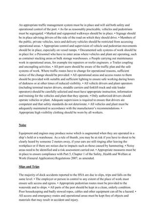 An appropriate traffic management system must be in place and will aid both safety and
operational control of the port. • As far as reasonably practicable, vehicles and pedestrians
must be segregated. • Marked and signposted walkways should be in place. • Signage should
be in place advising drivers of the side of the road on which they should drive. • Members of
the public, private vehicles, taxis and delivery vehicles should be restricted from accessing
operational areas. • Appropriate control and supervision of vehicle and pedestrian movements
should be in place, especially on vessel ramps. • Documented safe systems of work should be
in place for: o Personnel who have to enter areas where vehicles and plant are operating, such
as container stacking areas or bulk storage warehouses. o People carrying out maintenance
work in operational areas, for example tire repairers or reefer engineers. o Trailer coupling
and uncoupling activities. • All port users should be aware of the traffic plan and the safe
systems of work. Where traffic routes have to change for operational reasons, sufficient
notice of the change should be provided. • All operational areas and access routes to them
should be provided with suitable and sufficient lighting to ensure safe working during hours
of darkness or at other times of reduced visibility. • All vehicle drivers and plant operators
(including terminal tractor drivers, straddle carriers and forklift truck and side loader
operators) should be carefully selected and must have appropriate instruction, information
and training for the vehicles and plant that they operate. • Only authorized drivers should
operate vehicles or plant. Adequate supervision is required to ensure that drivers are
competent and that safety standards do not deteriorate. • All vehicles and plant must be
adequately maintained in accordance with the manufacturer’s recommendations. •
Appropriate high visibility clothing should be worn by all workers.
Noise
Equipment and engines may produce noise which is augmented when they are operated in a
ship’s hold or a warehouse. As a rule of thumb, you may be at risk if you have to shout to be
clearly heard by someone 2 meters away, if your ears are still ringing after leaving the
workplace or if there are noises due to impacts such as those caused by hammering. • Noisy
areas need to be identified and a risk assessment carried out. • Appropriate measures must be
in place to ensure compliance with Part 5, Chapter 1 of the Safety, Health and Welfare at
Work (General Application) Regulations 2007, as amended.
Slips and Trips
The majority of dock accidents reported to the HSA are due to slips, trips and falls on the
same level. • The employer or person in control to any extent of the place of work must
ensure safe access and egress. • Appropriate pedestrian routes must be provided to the
waterside and to ships. • All parts of the port should be kept in a clean, orderly condition.
Poor housekeeping and badly stowed ropes, cables and other equipment can all be a hazard. •
All access and emergency routes and operational areas must be kept free of objects and
materials that may result in accident and injury.
 