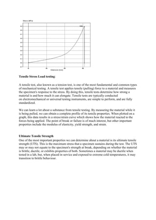 Tensile Stress Load testing:
A tensile test, also known as a tension test, is one of the most fundamental and common types
of mechanical testing. A tensile test applies tensile (pulling) force to a material and measures
the specimen's response to the stress. By doing this, tensile tests determine how strong a
material is and how much it can elongate. Tensile tests are typically conducted
on electromechanical or universal testing instruments, are simple to perform, and are fully
standardized.
We can learn a lot about a substance from tensile testing. By measuring the material while it
is being pulled, we can obtain a complete profile of its tensile properties. When plotted on a
graph, this data results in a stress/strain curve which shows how the material reacted to the
forces being applied. The point of break or failure is of much interest, but other important
properties include the modulus of elasticity, yield strength, and strain.
Ultimate Tensile Strength
One of the most important properties we can determine about a material is its ultimate tensile
strength (UTS). This is the maximum stress that a specimen sustains during the test. The UTS
may or may not equate to the specimen's strength at break, depending on whether the material
is brittle, ductile, or exhibits properties of both. Sometimes a material may be ductile when
tested in a lab, but, when placed in service and exposed to extreme cold temperatures, it may
transition to brittle behaviour.
 