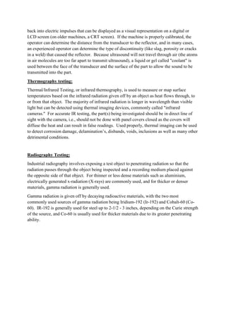 back into electric impulses that can be displayed as a visual representation on a digital or
LCD screen (on older machines, a CRT screen). If the machine is properly calibrated, the
operator can determine the distance from the transducer to the reflector, and in many cases,
an experienced operator can determine the type of discontinuity (like slag, porosity or cracks
in a weld) that caused the reflector. Because ultrasound will not travel through air (the atoms
in air molecules are too far apart to transmit ultrasound), a liquid or gel called "coolant" is
used between the face of the transducer and the surface of the part to allow the sound to be
transmitted into the part.
Thermography testing:
Thermal/Infrared Testing, or infrared thermography, is used to measure or map surface
temperatures based on the infrared radiation given off by an object as heat flows through, to
or from that object. The majority of infrared radiation is longer in wavelength than visible
light but can be detected using thermal imaging devices, commonly called "infrared
cameras." For accurate IR testing, the part(s) being investigated should be in direct line of
sight with the camera, i.e., should not be done with panel covers closed as the covers will
diffuse the heat and can result in false readings. Used properly, thermal imaging can be used
to detect corrosion damage, delamination’s, disbands, voids, inclusions as well as many other
detrimental conditions.
Radiography Testing:
Industrial radiography involves exposing a test object to penetrating radiation so that the
radiation passes through the object being inspected and a recording medium placed against
the opposite side of that object. For thinner or less dense materials such as aluminium,
electrically generated x-radiation (X-rays) are commonly used, and for thicker or denser
materials, gamma radiation is generally used.
Gamma radiation is given off by decaying radioactive materials, with the two most
commonly used sources of gamma radiation being Iridium-192 (Ir-192) and Cobalt-60 (Co-
60). IR-192 is generally used for steel up to 2-1/2 - 3 inches, depending on the Curie strength
of the source, and Co-60 is usually used for thicker materials due to its greater penetrating
ability.
 