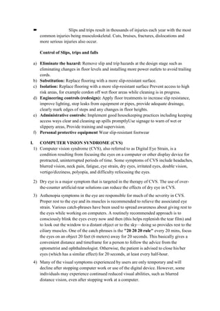  Slips and trips result in thousands of injuries each year with the most
common injuries being musculoskeletal. Cuts, bruises, fractures, dislocations and
more serious injuries also occur.
Control of Slips, trips and falls
a) Eliminate the hazard: Remove slip and trip hazards at the design stage such as
eliminating changes in floor levels and installing more power outlets to avoid trailing
cords.
b) Substitution: Replace flooring with a more slip-resistant surface.
c) Isolation: Replace flooring with a more slip-resistant surface Prevent access to high
risk areas, for example cordon off wet floor areas while cleaning is in progress.
d) Engineering controls (redesign): Apply floor treatments to increase slip resistance,
improve lighting, stop leaks from equipment or pipes, provide adequate drainage,
clearly mark edges of steps and any changes in floor heights.
e) Administrative controls: Implement good housekeeping practices including keeping
access ways clear and cleaning up spills promptlyUse signage to warn of wet or
slippery areas, Provide training and supervision.
f) Personal protective equipment Wear slip-resistant footwear
I. COMPUTER VISION SYNDROME (CVS)
1) Computer vision syndrome (CVS), also referred to as Digital Eye Strain, is a
condition resulting from focusing the eyes on a computer or other display device for
protracted, uninterrupted periods of time. Some symptoms of CVS include headaches,
blurred vision, neck pain, fatigue, eye strain, dry eyes, irritated eyes, double vision,
vertigo/dizziness, polyopia, and difficulty refocusing the eyes.
2) Dry eye is a major symptom that is targeted in the therapy of CVS. The use of over-
the-counter artificial-tear solutions can reduce the effects of dry eye in CVS.
3) Asthenopia symptoms in the eye are responsible for much of the severity in CVS.
Proper rest to the eye and its muscles is recommended to relieve the associated eye
strain. Various catch-phrases have been used to spread awareness about giving rest to
the eyes while working on computers. A routinely recommended approach is to
consciously blink the eyes every now and then (this helps replenish the tear film) and
to look out the window to a distant object or to the sky—doing so provides rest to the
ciliary muscles. One of the catch phrases is the "20 20 20 rule" every 20 mins, focus
the eyes on an object 20 feet (6 meters) away for 20 seconds. This basically gives a
convenient distance and timeframe for a person to follow the advice from the
optometrist and ophthalmologist. Otherwise, the patient is advised to close his/her
eyes (which has a similar effect) for 20 seconds, at least every half-hour.
4) Many of the visual symptoms experienced by users are only temporary and will
decline after stopping computer work or use of the digital device. However, some
individuals may experience continued reduced visual abilities, such as blurred
distance vision, even after stopping work at a computer.
 