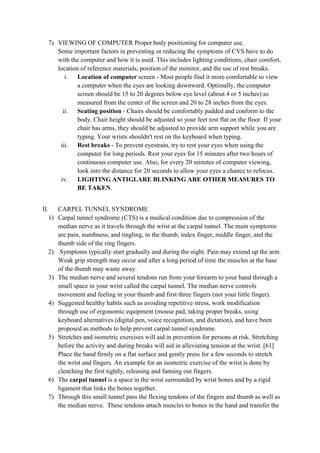 7) VIEWING OF COMPUTER Proper body positioning for computer use.
Some important factors in preventing or reducing the symptoms of CVS have to do
with the computer and how it is used. This includes lighting conditions, chair comfort,
location of reference materials, position of the monitor, and the use of rest breaks.
i. Location of computer screen - Most people find it more comfortable to view
a computer when the eyes are looking downward. Optimally, the computer
screen should be 15 to 20 degrees below eye level (about 4 or 5 inches) as
measured from the center of the screen and 20 to 28 inches from the eyes.
ii. Seating position - Chairs should be comfortably padded and conform to the
body. Chair height should be adjusted so your feet rest flat on the floor. If your
chair has arms, they should be adjusted to provide arm support while you are
typing. Your wrists shouldn't rest on the keyboard when typing.
iii. Rest breaks - To prevent eyestrain, try to rest your eyes when using the
computer for long periods. Rest your eyes for 15 minutes after two hours of
continuous computer use. Also, for every 20 minutes of computer viewing,
look into the distance for 20 seconds to allow your eyes a chance to refocus.
iv. LIGHTING ANTIGLARE BLINKING ARE OTHER MEASURES TO
BE TAKEN.
II. CARPEL TUNNEL SYNDROME
1) Carpal tunnel syndrome (CTS) is a medical condition due to compression of the
median nerve as it travels through the wrist at the carpal tunnel. The main symptoms
are pain, numbness, and tingling, in the thumb, index finger, middle finger, and the
thumb side of the ring fingers.
2) Symptoms typically start gradually and during the night. Pain may extend up the arm.
Weak grip strength may occur and after a long period of time the muscles at the base
of the thumb may waste away.
3) The median nerve and several tendons run from your forearm to your hand through a
small space in your wrist called the carpal tunnel. The median nerve controls
movement and feeling in your thumb and first three fingers (not your little finger).
4) Suggested healthy habits such as avoiding repetitive stress, work modification
through use of ergonomic equipment (mouse pad, taking proper breaks, using
keyboard alternatives (digital pen, voice recognition, and dictation), and have been
proposed as methods to help prevent carpal tunnel syndrome.
5) Stretches and isometric exercises will aid in prevention for persons at risk. Stretching
before the activity and during breaks will aid in alleviating tension at the wrist. [61]
Place the hand firmly on a flat surface and gently press for a few seconds to stretch
the wrist and fingers. An example for an isometric exercise of the wrist is done by
clenching the first tightly, releasing and fanning out fingers.
6) The carpal tunnel is a space in the wrist surrounded by wrist bones and by a rigid
ligament that links the bones together.
7) Through this small tunnel pass the flexing tendons of the fingers and thumb as well as
the median nerve. These tendons attach muscles to bones in the hand and transfer the
 