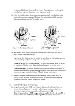 movement of the fingers from muscles to bones. The median nerve carries signals
from the brain to control the actions of the fingers and hand.
8) It also carries information about temperature, pain and touch from the hand to the
brain, and controls the sweating of the hand. The thumb, index, middle and ring
fingers are under the control of the median nerve.
FIG 1 FIG2-The Carpal Tunnel with
Tendon and Median Nerve
9) Diagnosis of carpal tunnel syndrome is confirmed by performing certain tests to
detect damage to the median nerve.
Tinel's test - The physician taps the median nerve at the wrist. A tingling response in
one or more fingers indicates damage to the median nerve.
Phalen's test - The patient puts the backs of the hands together and bends the wrists
for one minute. Tingling of the fingers indicates damage to the median nerve.
Electromyography - Electrodes are placed on the forearm and electrical current is
passed through the patient. Measurements on how fast and how well the median nerve
transmits messages to muscles indicate if there is damage to this nerve.
10) Generally accepted treatments include: physiotherapy, steroids either orally or
injected locally, splinting, and surgical release of the transverse carpal ligament.
Splints corticosteroids, surgery and physical therapy.
III. REPETITIVE STRAIN INJURY (RSI)
1) A repetitive strain injury (RSI) is an "injury to the musculoskeletal and nervous
systems that may be caused by repetitive tasks, forceful exertions, vibrations,
mechanical compression, or sustained or awkward positions" OR
“Repetitive strain injury (RSI) is a general term used to describe the pain felt in
muscles, nerves and tendons caused by repetitive movement and overuse.”
 