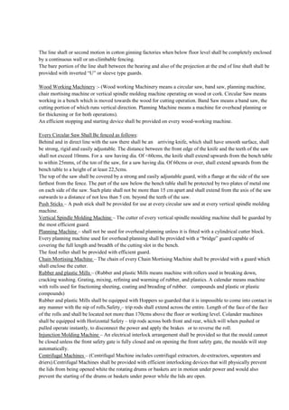 The line shaft or second motion in cotton ginning factories when below floor level shall be completely enclosed
by a continuous wall or un-climbable fencing.
The bare portion of the line shaft between the bearing and also of the projection at the end of line shaft shall be
provided with inverted “U” or sleeve type guards.
Wood Working Machinery :- (Wood working Machinery means a circular saw, band saw, planning machine,
chair mortising machine or vertical spindle molding machine operating on wood or cork. Circular Saw means
working in a bench which is moved towards the wood for cutting operation. Band Saw means a band saw, the
cutting portion of which runs vertical direction. Planning Machine means a machine for overhead planning or
for thickening or for both operations).
An efficient stopping and starting device shall be provided on every wood-working machine.
Every Circular Saw Shall Be fenced as follows:
Behind and in direct line with the saw there shall be an arriving knife, which shall have smooth surface, shall
be strong, rigid and easily adjustable. The distance between the front edge of the knife and the teeth of the saw
shall not exceed 10mms. For a saw having dia. Of <60cms, the knife shall extend upwards from the bench table
to within 25mms, of the ton of the saw, for a saw having dia. Of 60cms or over, shall extend upwards from the
bench table to a height of at least 22,5cms.
The top of the saw shall be covered by a strong and easily adjustable guard, with a flange at the side of the saw
farthest from the fence. The part of the saw below the bench table shall be protected by two plates of metal one
on each side of the saw. Such plate shall not be more than 15 cm apart and shall extend from the axis of the saw
outwards to a distance of not less than 5 cm. beyond the teeth of the saw.
Push Sticks – A push stick shall be provided for use at every circular saw and at every vertical spindle molding
machine.
Vertical Spindle Molding Machine – The cutter of every vertical spindle moulding machine shall be guarded by
the most efficient guard.
Planning Machine – shall not be used for overhead planning unless it is fitted with a cylindrical cutter block.
Every planning machine used for overhead planning shall be provided with a “bridge” guard capable of
covering the full length and breadth of the cutting slot in the bench.
The feed roller shall be provided with efficient guard.
Chain Mortising Machine – The chain of every Chain Mortising Machine shall be provided with a guard which
shall enclose the cutter.
Rubber and plastic Mills – (Rubber and plastic Mills means machine with rollers used in breaking down,
cracking washing. Grating, mixing, refining and warming of rubber, and plastics. A calendar means machine
with rolls used for fractioning sheeting, coating and breading of rubber. compounds and plastic or plastic
compounds)
Rubber and plastic Mills shall be equipped with Hoppers so guarded that it is impossible to come into contact in
any manner with the nip of rolls.Safety – trip rods shall extend across the entire. Length of the face of the face
of the rolls and shall be located not more than 170cms above the floor or working level. Colander machines
shall be equipped with Horizontal Safety – trip rods across both front and rear, which will when pushed or
pulled operate instantly, to disconnect the power and apply the brakes or to reverse the roll.
Injunction Molding Machine – An electrical interlock arrangement shall be provided so that the mould cannot
be closed unless the front safety gate is fully closed and on opening the front safety gate, the moulds will stop
automatically.
Centrifugal Machines – (Centrifugal Machine includes centrifugal extractors, de-extractors, separators and
driers).Centrifugal Machines shall be provided with efficient interlocking devices that will physically prevent
the lids from being opened white the rotating drums or baskets are in motion under power and would also
prevent the starting of the drums or baskets under power while the lids are open.
 
