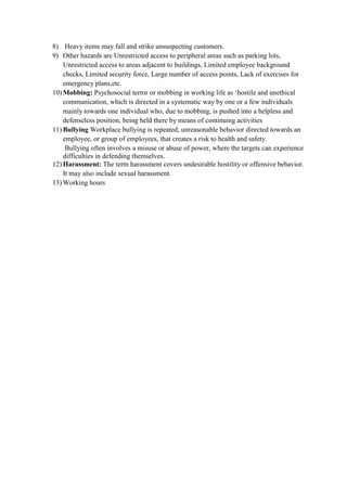 8) Heavy items may fall and strike unsuspecting customers.
9) Other hazards are Unrestricted access to peripheral areas such as parking lots,
Unrestricted access to areas adjacent to buildings, Limited employee background
checks, Limited security force, Large number of access points, Lack of exercises for
emergency plans,etc.
10) Mobbing: Psychosocial terror or mobbing in working life as ‘hostile and unethical
communication, which is directed in a systematic way by one or a few individuals
mainly towards one individual who, due to mobbing, is pushed into a helpless and
defenseless position, being held there by means of continuing activities
11) Bullying Workplace bullying is repeated, unreasonable behavior directed towards an
employee, or group of employees, that creates a risk to health and safety.
Bullying often involves a misuse or abuse of power, where the targets can experience
difficulties in defending themselves.
12) Harassment: The term harassment covers undesirable hostility or offensive behavior.
It may also include sexual harassment.
13) Working hours
 