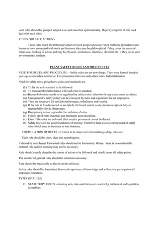 such rules should be grouped subject wise and classified systematically. Majority chapters of this book
deal with such rules.
RULES FOR SAFE ACTION:-
These rules touch the behaviour aspect of work-people and cover work methods, procedures and
human actions connected with work performance they may be philosophical if they cover the material
behaviour, thinking or action and may be physical, mechanical, electrical, chemical etc. if they cover such
environmental subjects.
PLANT SAFETY RULES AND PROCEDURES
NEED FOR RULES AND PROCEDURE: - Safely rules are not new things. They were formed hundred
year ago as and when need arise. Fire precaution rules are such oldest rules. Industrialization.
Need for safety rules, procedures, codes and standards are.
(k) To fix the safe standard to be followed
(l) To measure the performance with such rule or standard.
(m) Human behaviour needs to be regulated by safety rules: otherwise it may cause more accidents.
(n) Management’s safety policy can be conveyed by rules and regulations for all employees.
(o) They are necessary for safe job performance, orderliness and security.
(p) If the rule is fixed (enacted or accepted), its breach can be easily shown to explain duty or
responsibility for its observance.
(q) Disciplinary action is possible for violation of rules.
(r) Follow up of rules increases and maintains good discipline.
(s) Even if the rules are enforced, their need is permanent cannot be denied.
(t) Safety rules are the good foundation of training. Therefore there exists a strong need of safety
rules which may be statutory or non statutory.
FORMULATION OF RULES :- Criteria to be observed in formulating safety- rules are :
Each rule should be short, clear and unambiguous.
It should be need based. Unwanted rules should not be formulated. Where there is no combustible
material rule against smoking may not be necessary.
Rule should exactly describe the course of action to be followed and should cover all safety points.
The number of general rules should be minimum necessary.
Rule should be practicable so that it can be enforced.
Safety rules should be formulated from real experience of knowledge and with active participation of
employee concerned.
TYPES OF RULES:
C. STATUTORY RULES:- statutory acts, rules and forms are enacted by parliament and legislative
assemblies.
 
