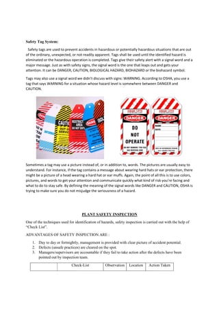 Safety Tag System:
Safety tags are used to prevent accidents in hazardous or potentially
of the ordinary, unexpected, or not readily apparent. Tags shall be used until the identified hazard is
eliminated or the hazardous operation is completed. Tags give their safety alert with a signal word and a
major message. Just as with safety signs, the signal word is the one that leaps out and gets your
attention. It can be DANGER, CAUTION, BIOLOGICAL HAZARD, BIOHAZARD or the biohazard symbol.
Tags may also use a signal word we didn’t discuss with signs: WARNING. Accordi
tag that says WARNING for a situation whose hazard level is somewhere between DANGER and
CAUTION.
Sometimes a tag may use a picture instead of, or in addition to, words. The pictures are usually easy to
understand. For instance, if the tag contains a message about wearing hard hats or ear protection, there
might be a picture of a head wearing a hard hat or ear muffs. Again, the point of all this is to use colors,
pictures, and words to get your attention
what to do to stay safe. By defining the meaning of the signal words like DANGER and CAUTION, OSHA is
trying to make sure you do not misjudge the seriousness of a hazard.
One of the techniques used for identification of hazards, safety inspection is carried out with the help of
“Check List”.
ADVANTAGES OF SAFETY INSPECTION ARE :
1. Day to day or fortnightly, management is provided with clear picture of accident potential.
2. Defects (unsafe practices) are cleared on the spot.
3. Managers/supervisors are accountable if they fail to take action after the defects have been
pointed out by inspection team.
Check
Safety tags are used to prevent accidents in hazardous or potentially hazardous situations that are out
of the ordinary, unexpected, or not readily apparent. Tags shall be used until the identified hazard is
eliminated or the hazardous operation is completed. Tags give their safety alert with a signal word and a
e. Just as with safety signs, the signal word is the one that leaps out and gets your
attention. It can be DANGER, CAUTION, BIOLOGICAL HAZARD, BIOHAZARD or the biohazard symbol.
Tags may also use a signal word we didn’t discuss with signs: WARNING. According to OSHA, you use a
tag that says WARNING for a situation whose hazard level is somewhere between DANGER and
Sometimes a tag may use a picture instead of, or in addition to, words. The pictures are usually easy to
understand. For instance, if the tag contains a message about wearing hard hats or ear protection, there
might be a picture of a head wearing a hard hat or ear muffs. Again, the point of all this is to use colors,
pictures, and words to get your attention and communicate quickly what kind of risk you’re facing and
what to do to stay safe. By defining the meaning of the signal words like DANGER and CAUTION, OSHA is
trying to make sure you do not misjudge the seriousness of a hazard.
PLANT SAFETY INSPECTION
One of the techniques used for identification of hazards, safety inspection is carried out with the help of
ADVANTAGES OF SAFETY INSPECTION ARE :
Day to day or fortnightly, management is provided with clear picture of accident potential.
Defects (unsafe practices) are cleared on the spot.
Managers/supervisors are accountable if they fail to take action after the defects have been
pointed out by inspection team.
Check-List Observation Location Action Taken
hazardous situations that are out
of the ordinary, unexpected, or not readily apparent. Tags shall be used until the identified hazard is
eliminated or the hazardous operation is completed. Tags give their safety alert with a signal word and a
e. Just as with safety signs, the signal word is the one that leaps out and gets your
attention. It can be DANGER, CAUTION, BIOLOGICAL HAZARD, BIOHAZARD or the biohazard symbol.
ng to OSHA, you use a
tag that says WARNING for a situation whose hazard level is somewhere between DANGER and
Sometimes a tag may use a picture instead of, or in addition to, words. The pictures are usually easy to
understand. For instance, if the tag contains a message about wearing hard hats or ear protection, there
might be a picture of a head wearing a hard hat or ear muffs. Again, the point of all this is to use colors,
and communicate quickly what kind of risk you’re facing and
what to do to stay safe. By defining the meaning of the signal words like DANGER and CAUTION, OSHA is
One of the techniques used for identification of hazards, safety inspection is carried out with the help of
Day to day or fortnightly, management is provided with clear picture of accident potential.
Managers/supervisors are accountable if they fail to take action after the defects have been
Action Taken
 