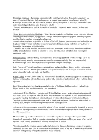 Centrifugal Machines – (Centrifugal Machine includes centrifugal extractors, de-extractors, separators and
driers. )Centrifugal Machines shall not be operated at a speed in excess of the manufacture’s rating All
Centrifugal Machines shall be provided with effective braking arrangement to bring cage, drum or basket to
rest within short period of time after the power is cut off.
The cages, drums or baskets shall be thoroughly examined by a competent person regularty to check their
balance.
Shears, Slitters and Guillotine Machines – (Shears, Slitters and Guillotine Machines means a machine. Whether
driven by power or otherwise, equipped with a straight blade operating vertically against a resisting edge and
used for shearing metals or non-metallic substances)
A barrier metal guard shall be provided at the front of the knife, fastened to the machine frame and shall be so
fixed as would prevent any part of the operator’s body to reach the descending blade from above, below or
through the barrier guard or from the sides.
At the back end of such machines, an inclined guard shall be provided over which the slit pieces would slide
and be collected at a safe distance in a manner as would prevent a person at the back from reaching the
descending blade.
Slitting machines- (Slitter or Slitting Machine means a machine equipped with circular disc-type knives and
used for trimming or cutting into metal or non -metallic substances or slitting them into narrow strips)
Circular disc-type knives shall be provided with guards enclosing the knife edges.
Index Cutters and Vertical Paper Slotters – (Index Cutters and Vertical Paper Slotters used for cutting strips
from the ends of books). Shall be provided with fixed guards so arranged that the fingers of operators cannot
come between the blades and blades and the tables.
Corner Cutters- (Corner Cutters used in the manufacture of paper boxes) shall be equipped with suitable guards
fastened to the machine in front of the knives and provided with slots or perforations to afford visibility of the
operation.
Band Knives -Band wheels or band knives and all portion of the blades shall be completely enclosed with
hinged guards of sheet metal not less than 1mm in thickness.
Aoitators and Mixing Machines – (Agitators and Mixing Machines means a tank or other container equipped
with power driven mixing arms, blades or paddle wheels fixed to revolving shafts or other simple mechanical
devices for blending, stirring liquids with other liquids or with solid substances or combinations of these).
When the top of an open agitator tank, beater tank, or paddle tank is less than 1m above the adjacent floor or
working level, adequate standard railing shall be installed on all open sides.
Agitator & mixing machines shall be provided with an efficient interlock arrangement for the top lid, to prevent
access to the agitating stirring or similar devices, while in motion and would prevent restart under power with
the lid in open position.
Openings at the top or sides of the containers vessels of the agitator and mixing machines provided for
inspection & examinations shall be provided with standard grill guards as would prevent access of any part of
operator’s body coming in contact with agitating, stirring while in motion.
When discharge holes, openings are provided at the bottom or at the sides of containers vessels of the agitator
and mixing machines, they shall be so guarded as would prevent access of any part of operator’s body coming
in contact with agitating, stirring while in motion inside the vessel.
 