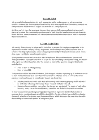 SAFETY TOUR
It is an unscheduled examination of a work area carried out by works mangers or safety committee
members to ensure that the standards of housekeeping are at an acceptable level, hazards are removed and
safety standards are observed. Its scope is less than that of a safety inspection.
Accident analysis gives the target area where accident rates are high; more emphasis is given at such
places or locations. The constituted team takes round of such identified area/location and note down the
unsafe practices. Team recommends the corrective measures and immediate action is taken to implement
the recommendations.
SAFETY INVENTORY
It is a safety data collecting technique and is carried out to promote full employee co-operation in the
implementation of the company’s safety programme. The inventory is well publicized in the plant in
advance. This help in planning the annual safety programme and provide clues to needed action. This is
done once a year like the annual stock inventory.
Select persons at random and cover about 30% of employees. The questionnaire card given to each
employee and he is required to take stock of his job and the surrounding with regard to safety, fill the card
fully, sign it and submit by certain data. The answers to many of the questions may provide clues to
needed action.
 Need of more or better guarding
 More or better PPE
Many cases revealed in the safety inventories, year after year called for tightening up of inspection as well
as more attention to safety by at least the supervisor involved. The root causes of some of the unsafe
practices were found out, say in case of safety shoes it was found that:
 Majority of workers did not wear shoes because they were not fitting properly or that they have
no faith in the efficiency of the safety shoes. This calls for better sales job.
 Majority of workers did not know where the first-aid box was loaded. The results of such safety
inventory survey can be discussed in safety committee and desired action can be determined.
In many cases experience and engineering judgment permit an engineer to decide whether or not a
proposed design provides adequate availability & reliability. So data collected are use full in evaluating
the overall reliability of system the most fundamental factor which determines the scale of the hazard is
the inventory of hazardous in process & storage also grow.
 