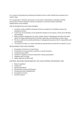 It is a system of reporting and controlling all incidents, however small, whether the associated loss is
small or large.
It is a programme to eliminate unnecessary cost by means of identification of grading situations,
measurement of the loss potential, selection of methods to control the situation and finally
implementation of the methods.
THE FUNDAMENTALS OF LOSS CONTROL
1. Accidents, unsafe conditions and unsafe actions are symptoms of something wrong in the
management system
2. Certain sets of circumstances can be predicted to produce severe injuries, which can be identifies
and controlled
3. Safety should be manages like any other company function. Management must direct the safety
efforts by setting achievable goals by planning, organizing, and controlling to achieve them.
4. The key to effective line safety performance is management procedures that fix responsibility and
accountability
5. The function of safety is to locate and define the operational errors that allow accidents to occur.
MANAGEMENT FOR LOSS CONTROL
1. Formulation of Total Loss Control Policy
2. Constitution of Loss prevention committee to execute the policy
3. Assigning responsibility
4. Attention to employees selection, placement, training, participation
5. Adopting safety in design
6. Safety inspection & safety audit
CONTROL MEASURES MONITORED BY THE LOSS CONTROL DEPARTMENT ARE
1. Rules & regulation
2. Traffic laws
3. Standard procedures
4. Measurement of safety performances
5. Occupational safety standards/rules
6. Investigation of losses
7. Summary analysis
 