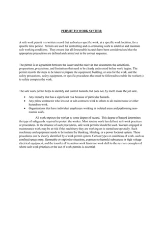 PERMIT TO WORK SYSTEM:
A safe work permit is a written record that authorizes specific work, at a specific work location, for a
specific time period. Permits are used for controlling and co-ordinating work to establish and maintain
safe working conditions. They ensure that all foreseeable hazards have been considered and that the
appropriate precautions are defined and carried out in the correct sequence.
The permit is an agreement between the issuer and the receiver that documents the conditions,
preparations, precautions, and limitations that need to be clearly understood before work begins. The
permit records the steps to be taken to prepare the equipment, building, or area for the work, and the
safety precautions, safety equipment, or specific procedures that must be followed to enable the worker(s)
to safety complete the work.
The safe work permit helps to identify and control hazards, but does not, by itself, make the job safe,
 Any industry that has a significant risk because of particular hazards.
 Any prime contractor who lets out or sub-contracts work to others to do maintenance or other
hazardous work.
 Organizations that have individual employees working in isolated areas and performing non-
routine work.
All work exposes the worker to some degree of hazard. This degree of hazard determines
the type of safeguards required to protect the worker. Most routine work has defined safe work practices
or procedures. In the absence of such procedures, safe work permits should be used. Workers engaged in
maintenance work may be at risk if the machinery they are working on is started unexpectedly. Such
machinery and equipment needs to be isolated by blanking, blinding, or a power lockout system. These
procedures can be clearly identified by a work permit system. Certain types or conditions of work, such as
confined space entry, flammable or explosive situations, exposure to harmful substances or high voltage
electrical equipment, and the transfer of hazardous work from one work shift to the next are examples of
where safe work practices or the use of work permits is essential.
 