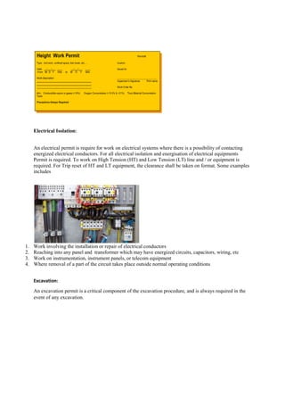 Electrical Isolation:
An electrical permit is require for work on electrical systems where there is a possibility of contacting
energized electrical conductors. For all electrical isolation and energisation of electrical equipments
Permit is required. To work on High Tension (HT) and Low Tension (LT) line and / or equipment is
required. For Trip reset of HT and LT equipment, the clearance shall be taken on format.
includes
1. Work involving the installation or repair of
2. Reaching into any panel and transformer which may have energized circuits, capacitors, wiring, etc
3. Work on instrumentation, instrument panels, or telecom equipment
4. Where removal of a part of the circuit takes place outside normal ope
Excavation:
An excavation permit is a critical component of the excavation procedure, and is always required in the
event of any excavation.
An electrical permit is require for work on electrical systems where there is a possibility of contacting
For all electrical isolation and energisation of electrical equipments
Permit is required. To work on High Tension (HT) and Low Tension (LT) line and / or equipment is
required. For Trip reset of HT and LT equipment, the clearance shall be taken on format.
Work involving the installation or repair of electrical conductors
transformer which may have energized circuits, capacitors, wiring, etc
Work on instrumentation, instrument panels, or telecom equipment
Where removal of a part of the circuit takes place outside normal operating conditions
An excavation permit is a critical component of the excavation procedure, and is always required in the
An electrical permit is require for work on electrical systems where there is a possibility of contacting
For all electrical isolation and energisation of electrical equipments
Permit is required. To work on High Tension (HT) and Low Tension (LT) line and / or equipment is
required. For Trip reset of HT and LT equipment, the clearance shall be taken on format. Some examples
transformer which may have energized circuits, capacitors, wiring, etc
rating conditions
An excavation permit is a critical component of the excavation procedure, and is always required in the
 