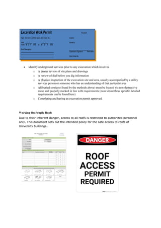 Identify underground services prior to any excavation which involves
o A proper review of site
o A review of dial before you dig information
o A physical inspection of the excavation site and area, usually accompanied by a utility
services person or someone who has an understanding of that particular area
o All buried services (found by
mean and properly marked in line with requirements (more about these specific detailed
requirements can be found here)
o Completing and having an excavation permit approved.
Working On Fragile Roof:
Due to their inherent danger, access to all roofs is restricted to authorized personnel
only. This document sets out the intended policy for the safe access to roofs of
University buildings..
Identify underground services prior to any excavation which involves
A proper review of site plans and drawings
A review of dial before you dig information
A physical inspection of the excavation site and area, usually accompanied by a utility
services person or someone who has an understanding of that particular area
All buried services (found by the methods above) must be located via non
mean and properly marked in line with requirements (more about these specific detailed
requirements can be found here)
Completing and having an excavation permit approved.
Due to their inherent danger, access to all roofs is restricted to authorized personnel
only. This document sets out the intended policy for the safe access to roofs of
A physical inspection of the excavation site and area, usually accompanied by a utility
services person or someone who has an understanding of that particular area
the methods above) must be located via non-destructive
mean and properly marked in line with requirements (more about these specific detailed
Due to their inherent danger, access to all roofs is restricted to authorized personnel
only. This document sets out the intended policy for the safe access to roofs of
 