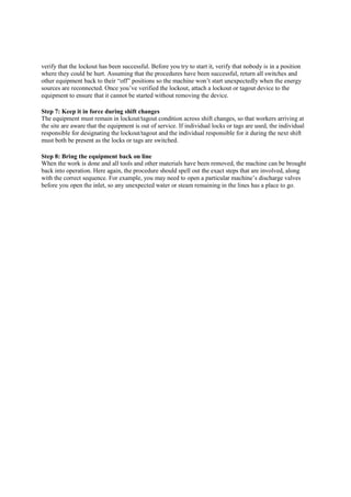 verify that the lockout has been successful. Before you try to start it, verify that nobody is in a position
where they could be hurt. Assuming that the procedures have been successful, return all switches and
other equipment back to their “off” positions so the machine won’t start unexpectedly when the energy
sources are reconnected. Once you’ve verified the lockout, attach a lockout or tagout device to the
equipment to ensure that it cannot be started without removing the device.
Step 7: Keep it in force during shift changes
The equipment must remain in lockout/tagout condition across shift changes, so that workers arriving at
the site are aware that the equipment is out of service. If individual locks or tags are used, the individual
responsible for designating the lockout/tagout and the individual responsible for it during the next shift
must both be present as the locks or tags are switched.
Step 8: Bring the equipment back on line
When the work is done and all tools and other materials have been removed, the machine can be brought
back into operation. Here again, the procedure should spell out the exact steps that are involved, along
with the correct sequence. For example, you may need to open a particular machine’s discharge valves
before you open the inlet, so any unexpected water or steam remaining in the lines has a place to go.
 