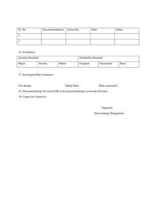 Sr. No Recommendations Action By Date Status
1.
2.
16. Evaluation:
Severity Potential Probability Potential
Major Serious Minor Frequent Occasional Rare
17. Investigated By Contractor :
Fire &amp; Safety Dept : Plant concerned :
18. Discussed &amp; Reviewed OR to be discussed &amp; reviewed at Forum:
19. Copies for Action to :
Signature
Name &amp; Designation
 
