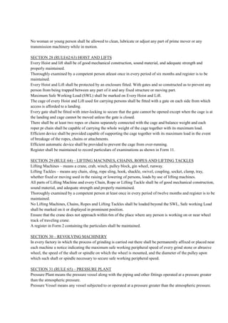 No woman or young person shall be allowed to clean, lubricate or adjust any part of prime mover or any
transmission machinery while in motion.
SECTION 28 (RULE62/63) HOIST AND LIFTS
Every Hoist and lift shall be of good mechanical construction, sound material, and adequate strength and
properly maintained.
Thoroughly examined by a competent person atleast once in every period of six months and register is to be
maintained.
Every Hoist and Lift shall be protected by an enclosure fitted. With gates and so constructed as to prevent any
person from being trapped between any part of it and any fixed structure or moving part.
Maximum Safe Working Load (SWL) shall be marked on Every Hoist and Lift.
The cage of every Hoist and Lift used for carrying persons shall be fitted with a gate on each side from which
access is afforded to a landing.
Every gate shall be fitted with inter-locking to secure that the gate cannot be opened except when the cage is at
the landing and cage cannot be moved unless the gate is closed.
There shall be at least two ropes or chains separately connected with the cage and balance weight and each
roper pr chain shall be capable of carrying the whole weight of the cage together with its maximum load.
Efficient device shall be provided capable of supporting the cage together with its maximum load in the event
of breakage of the ropes, chains or attachments.
Efficient automatic device shall be provided to prevent the cage from over-running.
Register shall be maintained to record particulars of examinations as shown in Form 11.
SECTION 29 (RULE 64) – LIFTING MACNINES, CHAINS, ROPES AND LIFTING TACKLES
Lifting Machines – means a crane, crab, winch, pulley block, gin wheel, runway.
Lifting Tackles – means any chain, sling, rope sling, hook, shackle, swivel, coupling, socket, clamp, tray,
whether fixed or moving used in the raising or lowering of persons, loads by use of lifting machines.
All parts of Lifting Machine and every Chain, Rope or Lifting Tackle shall be of good mechanical construction,
sound material, and adequate strength and properly maintained.
Thoroughly examined by a competent person at least once in every period of twelve months and register is to be
maintained.
No Lifting Machines, Chains, Ropes and Lifting Tackles shall be loaded beyond the SWL, Safe working Load
shall be marked on it or displayed in prominent position.
Ensure that the crane does not approach within 6m of the place where any person is working on or near wheel
track of traveling crane.
A register in Form 2 containing the particulars shall be maintained.
SECTION 30 – REVOLVING MACHINERY
In every factory in which the process of grinding is carried out there shall be permanently affixed or placed near
each machine a notice indicating the maximum safe working peripheral speed of every grind stone or abrasive
wheel, the speed of the shaft or spindle on which the wheel is mounted, and the diameter of the pulley upon
which such shaft or spindle necessary to secure safe working peripheral speed.
SECTION 31 (RULE 65) – PRESSURE PLANT
Pressure Plant means the pressure vessel along with the piping and other fittings operated at a pressure greater
than the atmospheric pressure.
Pressure Vessel means any vessel subjected to or operated at a pressure greater than the atmospheric pressure.
 