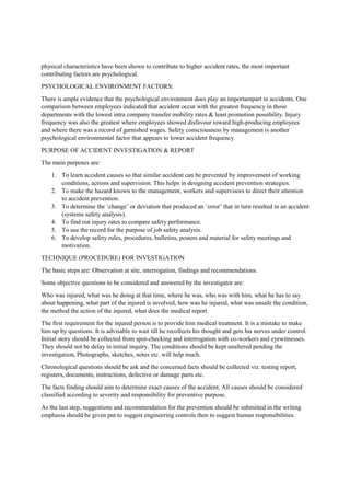 physical characteristics have been shown to contribute to higher accident rates, the most important
contributing factors are psychological.
PSYCHOLOGICAL ENVIRONMENT FACTORS:
There is ample evidence that the psychological environment does play an importantpart in accidents. One
comparison between employees indicated that accident occur with the greatest frequency in those
departments with the lowest intra company transfer mobility rates & least promotion possibility. Injury
frequency was also the greatest where employees showed disfavour toward high-producing employees
and where there was a record of garnished wages. Safety consciousness by management is another
psychological environmental factor that appears to lower accident frequency.
PURPOSE OF ACCIDENT INVESTIGATION & REPORT
The main purposes are:
1. To learn accident causes so that similar accident can be prevented by improvement of working
conditions, actions and supervision. This helps in designing accident prevention strategies.
2. To make the hazard known to the management, workers and supervisors to direct their attention
to accident prevention.
3. To determine the ‘change’ or deviation that produced an ‘error’ that in turn resulted in an accident
(systems safety analysis).
4. To find out injury rates to compare safety performance.
5. To use the record for the purpose of job safety analysis.
6. To develop safety rules, procedures, bulletins, posters and material for safety meetings and
motivation.
TECHNIQUE (PROCEDURE) FOR INVESTIGATION
The basic steps are: Observation at site, interrogation, findings and recommendations.
Some objective questions to be considered and answered by the investigator are:
Who was injured, what was he doing at that time, where he was, who was with him, what he has to say
about happening, what part of the injured is involved, how was he injured, what was unsafe the condition,
the method the action of the injured, what does the medical report
The first requirement for the injured person is to provide him medical treatment. It is a mistake to make
him up by questions. It is advisable to wait till he recollects his thought and gets his nerves under control.
Initial story should be collected from spot-checking and interrogation with co-workers and eyewitnesses.
They should not be delay in initial inquiry. The conditions should be kept unaltered pending the
investigation, Photographs, sketches, notes etc. will help much.
Chronological questions should be ask and the concerned facts should be collected viz. testing report,
registers, documents, instructions, defective or damage parts etc.
The facts finding should aim to determine exact causes of the accident. All causes should be considered
classified according to severity and responsibility for preventive purpose.
As the last step, suggestions and recommendation for the prevention should be submitted in the writing
emphasis should be given put to suggest engineering controls then to suggest human responsibilities.
 
