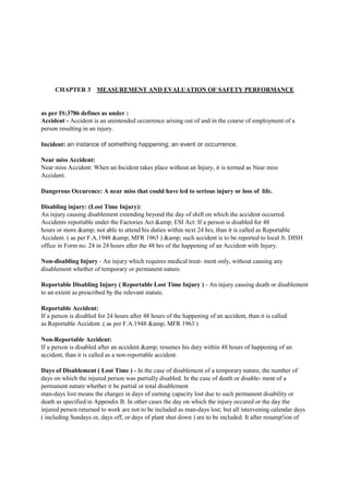 CHAPTER 3 MEASUREMENT AND EVALUATION OF SAFETY PERFORMANCE
as per IS:3786 defines as under :
Accident - Accident is an unintended occurrence arising out of and in the course of employment of a
person resulting in an injury.
Incident: an instance of something happening; an event or occurrence.
Near miss Accident:
Near miss Accident: When an Incident takes place without an Injury, it is termed as Near miss
Accident.
Dangerous Occurence: A near miss that could have led to serious injury or loss of life.
Disabling injury: (Lost Time Injury):
An injury causing disablement extending beyond the day of shift on which the accident occurred.
Accidents reportable under the Factories Act &amp; ESI Act: If a person is disabled for 48
hours or more &amp; not able to attend his duties within next 24 hrs, than it is called as Reportable
Accident. ( as per F.A.1948 &amp; MFR 1963 ) &amp; such accident is to be reported to local Jt. DISH
office in Form no. 24 in 24 hours after the 48 hrs of the happening of an Accident with Injury.
Non-disabling Injury - An injury which requires medical treat- ment only, without causing any
disablement whether of temporary or permanent nature.
Reportable Disabling Injury ( Reportable Lost Time Injury ) - An injury causing death or disablement
to an extent as prescribed by the relevant statute.
Reportable Accident:
If a person is disabled for 24 hours after 48 hours of the happening of an accident, than it is called
as Reportable Accident. ( as per F.A.1948 &amp; MFR 1963 )
Non-Reportable Accident:
If a person is disabled after an accident &amp; resumes his duty within 48 hours of happening of an
accident, than it is called as a non-reportable accident.
Days of Disablement ( Lost Time ) - In the case of disablement of a temporary nature, the number of
days on which the injured person was partially disabled. In the case of death or disable- ment of a
permanent nature whether it be partial or total disablement
man-days lost means the charges in days of earning capacity lost due to such permanent disability or
death as specified in Appendix B. In other cases the day on which the injury occured or the day the
injured person returned to work are not to be included as man-days lost; but all intervening calendar days
( including Sundays or, days off, or days of plant shut down ) are to be included. It after resump!ion of
 